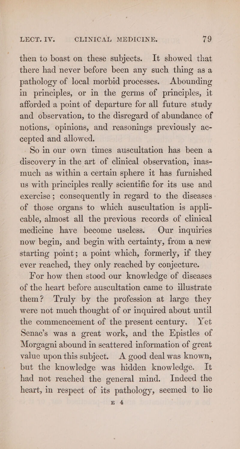 then to boast on these subjects. It showed that there had never before been any such thing as a pathology of local morbid processes. Abounding in principles, or in the germs of principles, it afforded a point of departure for all future study and observation, to the disregard of abundance of notions, opinions, and reasonings previously ac- cepted and allowed. So in our own times auscultation has been a discovery in the art of clinical observation, inas- much as within a certain sphere it has furnished us with principles really scientific for its use and exercise ; consequently in regard to the diseases of those organs to which auscultation is appli- cable, almost all the previous records of clinical medicine have become useless. Our inquiries now begin, and begin with certainty, from a new starting point; a pomt which, formerly, if they ever reached, they only reached by conjecture. For how then stood our knowledge of diseases of the heart before auscultation came to illustrate them? Truly by the profession at large they were not much thought of or inquired about until the commencement of the present century. Yet Senac’s was a great work, and the Epistles of Morgagni abound in scattered information of great value upon this subject. A good deal was known, but the knowledge was hidden knowledge. It had not reached the general mind. Indeed the heart, in respect of its pathology, seemed to lie E 4 }