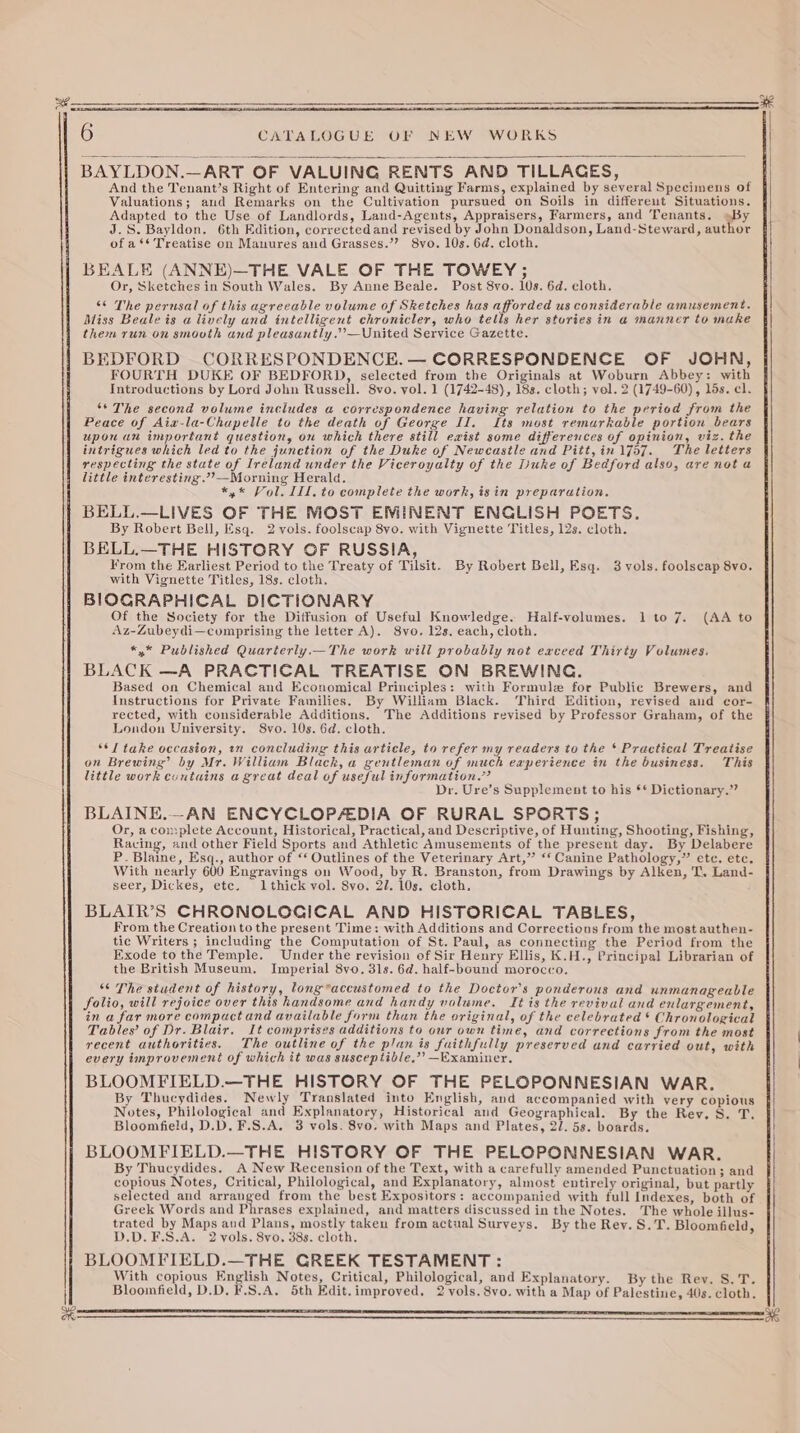 — 6 CATALOGUE OF NEW WORKS BAYLDON. —ART OF VALUING RENTS AND TILLACES, And the Tenant’s Right of Entering and Quitting Farms, explained by several Specimens of Valuations; and Remarks on the Cultivation pursued on Soils in differeut Situations. Adapted to the Use of Landlords, Land-Agents, Appraisers, Farmers, and Tenants. »By J.S. Bayldon, 6th Edition, corrected and revised by John Donaldson, Land-Steward, author of a ** Treatise on Manures and Grasses.’? 8yo. 10s. 6d. cloth. BEALE (ANNE)—THE VALE OF THE TOWEY; Or, Sketches in South Wales. By Anne Beale. Post 8yo. tos. 6d. cloth. “6 The perusal of this agreeable volume of Sketches has afforded us considerable amusement. Miss Beale is a lively and intelligent chronicler, who tells her stories in a manner to make them run on smooth and pleasantly.’’—United Service Gazette. BEDFORD CORRESPONDENCE. — CORRESPONDENCE OF JOHN, FOURTH DUKE OF BEDFORD, selected from the Originals at Woburn Abbey: with Introductions by Lord John Russell. 8vo. vol. 1 (1742-48), 18s. cloth; vel. 2 (1749-60), lds. cl. ‘* The second volume includes a correspondence having relation to the period from the upon an important question, ou which there still exist some differences of opinion, viz. the intrigues which led to the junction of the Duke of Newcastle and Pitt,in 1757. The letters respecting the state of Ireland under the Viceroyalty of the Duke of Bedford also, are not a little interesting.’’—Morning Herald. *,* Vol. ILI. to complete the work, isin preparation, BELL.—LIVES OF THE MOST EMINENT ENCLISH POETS. By Robert Bell, Esq. 2 vols. foolscap 8vo. with Vignette Titles, 12s. cloth. BELL.—THE HISTORY GF RUSSIA, From the Earliest Period to the Treaty of Tilsit. By Robert Bell, Esq. 3 vols. foolscap 8vo. BIOGRAPHICAL DICTIONARY Of the Society for the Diffusion of Useful Knowledge. Half-volumes. 1 to 7. (AA to Az-Zubeydi—comprising the letter A). S8vo. 12s, each, cloth. *,* Published Quarterly.—The work will probably not exceed Thirty Volumes. BLACK —A PRACTICAL TREATISE ON BREWING. Based on Chemical and Economical Principles: with Formule for Public Brewers, and Instructions for Private Families. By William Black. Third Edition, revised and cor- rected, with considerable Additions. The Additions revised by Professor Graham, of the London University. Svo. 10s. 6d. cloth. ‘*I take occasion, an concluding this article, to refer my readers to the * Practical Treatise on Brewing’ by Mr. William Black, a gentleman of much experience in the business. This little work contains a great deal of useful information.” Dr. Ure’s Supplement to his ** Dictionary.” BLAINE.—AN ENCYCLOPALDIA OF RURAL SPORTS; Or, a complete Account, Historical, Practical, and Descriptive, of Hunting, Shooting, Fishing, Racing, and other Field Sports and Athletic Amusements of the present day. By Delabere P. Blaine, Esq., author of “‘ Outlines of the Veterinary Art,” “‘ Canine Pathology,” etc, ete. With nearly 600 Engravings on Wood, by R. Branston, from Drawings by Alken, T. Land- seer, Dickes, etc. lthick vol. 8vo. 31. 10s. cloth. BLAIR’S CHRONOLOGICAL AND HISTORICAL TABLES, From the Creation to the present Time: with Additions and Corrections fr ony the most authen- tic Writers ; including the Computation of St. Paul, as connecting the Period from the Exode tothe Temple. Under the revision of Sir Henry Ellis, K.H., Principal Librarian of the British Museum, Imperial 8vo. 31s. 6d. half-bound morocco. “¢ The student of history, long*accustomed to the Doctor's ponderous and unmanageable folio, will rejoice over this handsome and handy volume. It is the revival and enlargement, in a far more compact and available form than the original, of the celebrated * Chronological Tables’ of Dr. Blair. It comprises additions to our own time, and corrections from the most recent authorities. The outline of the plan is faithfully preserved and carried out, with every improvement of which it was susceptible,’’ —Examiner. BLOOMFIELD.—THE HISTORY OF THE PELOPONNESIAN WAR. By Thucydides. Newly Translated into English, and accompanied with very copious Notes, Philological and Explanatory, Historical and Geographical. By the Rev. S. T. Bloomfield, D.D. F.S.A. 3 vols. 8vo. with Maps and Plates, 2/. 5s. boards. BLOOMFIELD.—THE HISTORY OF THE PELOPONNESIAN WAR. By Thucydides. A New Recension of the Text, with a carefully amended Punctuation ; 3 and copious Notes, Critical, Philological, and Explanatory, almost entirely original, but partly selected and pusbeed from the best Expositors: accompanied with full Indexes, both of Greek Words and Phrases explained, and matters discussed in the Notes. The whole illus- trated by Maps and Plans, mostly taken from actual Surveys. By the Rey. S.T. Bloomfield, D.D.F.S.A. 2 vols. 8vo. 388. cloth. BLOOMFIELD.—THE GREEK TESTAMENT : With copious English Notes, Critical, Philological, and Explanatory. By the Rev. S.T. Bloomfield, D.D. F.S.A. 5th Edit. improved, 2 vols. 8vo. with a Map of Palestine, 40s. cloth. HE a6