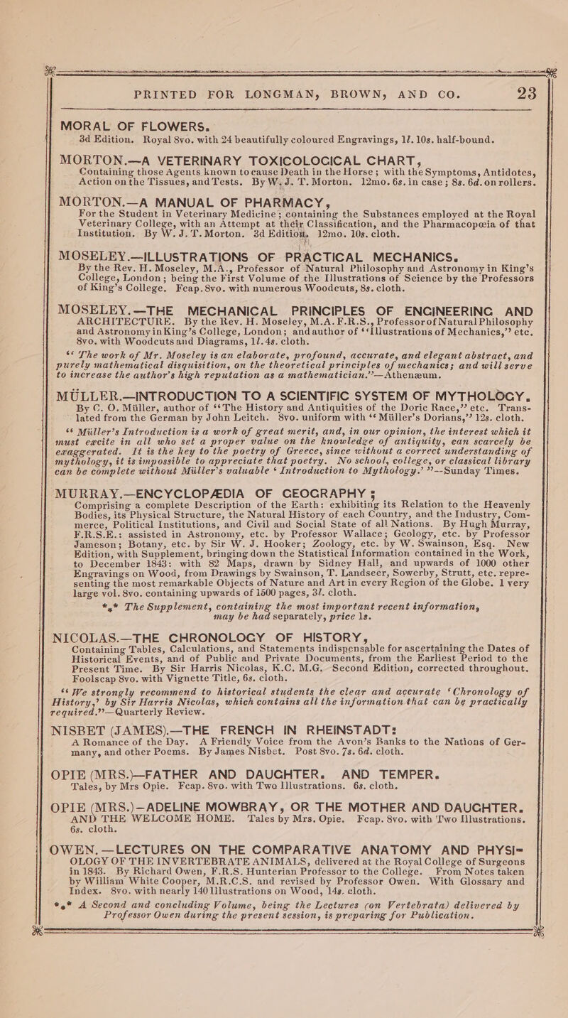 MORAL OF FLOWERS. 3d Edition. Royal 8vo. with 24 beautifully coloured Engravings, 12. 10s. half-bound. MORTON.—A VETERINARY TOXICOLOCICAL CHART, Containing those Agents known tocause Death in the Horse; with the Symptoms, Antidotes, Action on the Tissues, andTests. ByW.J. T.Morton, 12mo. 6s. in case; 8s. 6d.onrollers. MORTON.—A MANUAL OF PHARMACY, For the Student in Veterinary Medicine; containing the Substances employed at the Royal Veterinary College, with an Attempt at théir Classification, and the Pharmacopeeia of that Institution. By W.J.T.Morton. 3d Ba 12mo. 10s. cloth. MOSELEY.—ILLUSTRATIONS OF PRACTICAL MECHANICS. By the Rey. H. Moseley, M.A., Professor of Natural Philosophy and Astronomy in King’s College, London; being the First Volume of the I)lustrations of Science by the Professors of King’s College, Feap.8vo. with numerous Woodcuts, 8s. cloth. MOSELEY.—THE MECHANICAL PRINCIPLES OF ENCINEERING AND ARCHITECTURE. By the Rev. H. Moseley, M.A.F.R.S., Professorof Natural Philosophy and Astronomy inKing’s College, London; andauthor of ‘‘Illustrations of Mechanics,”’ etc. 8vo. with Woodcuts and Diagrams, 11. 4s. cloth. ‘* The work of Mr. Moseley is an elaborate, profound, accurate, and elegant abstract, and purely mathematical disquisition, on the theoretical principles of mechanics; and will serve to increase the author's high reputation as a mathematician.”—Atheneum. MULLER.—INTRODUCTION TO A SCIENTIFIC SYSTEM OF MYTHOLOGY, By ©. O. Miller, author of ‘‘The History and Antiquities of the Doric Race,’ etc. Trans- - lated from the German by John Leitch. 8vo. uniform with ‘* Miiller’s Dorians,’? 12s. cloth. 66 Miiller’s Introduction is a work of great merit, and, in our opinion, the interest which it must eacite in all who set a proper value on the knowledge of antiquity, can scarcely be exaggerated. It is the key to the poetry of Greece, since without a correct understanding of mythology, it is impossible to appreciate that poetry. No school, coliege, or classical library can be complete without Miiller’s valuable ‘ Introduction to Mythology.’ ?—-Sunday Times. MURRAY.—ENCYCLOPADIA OF CEOGRAPHY 5 Comprising a complete Description of the Earth: exhibiting its Relation to the Heavenly Bodies, its Physical Structure, the Natural History of each Country, and the Industry, Com- merce, Political Institutions, and Civil and Social State of all Nations. By Hugh Murray, F.R.S.E.: assisted in Astronomy, etc. by Professor Wallace; Geology, etc. by Professor Jameson; Botany, etc. by Sir W. J. Hooker; Zoology, etc. by W. Swainson, Esq. New Edition, with Supplement, bringing down the Statistical Information contained in the Work, to December 1843: with 82 aps, drawn by Sidney Hall, and upwards of 1000 other Engravings on Wood, from Drawings by Swainson, T. Landseer, Sowerby, Strutt, etc. repre- senting the most remarkable Objects of Nature and Art in every Region of the Globe. 1 very large vol. 8vo. containing upwards of 1500 pages, 3/. cloth. *,* The Supplement, containing the most important recent information, may be had separately, price 1s. NICOLAS.—THE CHRONOLOGY OF HISTORY, Containing Tables, Calculations, and Statements indispensable for ascertaining the Dates of Historical Events, and of Public aud Private Documents, from the Earliest Period to the Present Time. By Sir Harris Nicolas, K.C. M.G. Second Edition, corrected throughout. Foolscap 8vo. with Vignette Title, 6s, cloth. ‘‘ We strongly recommend to historical students the clear and accurate ‘Chronology of History,’ by Sir Harris Nicolas, which contains all the information that can be practically required.”?—Quarterly Review. NISBET (JAMES).—THE FRENCH IN RHEINSTADT: A Romance of the Day. A Friendly Voice from the Avon’s Banks to the Nations of Ger- many, and other Poems. By James Nisbet. Post 8vo. 7s. 64. cloth. OPIE (MRS.)—FATHER AND DAUCHTER. AND TEMPER. Tales, by Mrs Opie. Feap. 8yo. with Two lllustrations. 63. cloth. OPIE (MRS.)—ADELINE MOWBRAY, OR THE MOTHER AND DAUCHTER. ane ae WELCOME HOME. Tales by Mrs. Opie. Fcap. 8vo. with ‘Iwo Illustrations. 6s. cloth. OWEN.—LECTURES ON THE COMPARATIVE ANATOMY AND PHYSI-= OLOGY OF THE INVERTEBRATE ANIMALS, delivered at the Royal College of Surgeons in 1843. By Richard Owen, F.R.S. Hunterian Professer to the College. From Notes taken by William White Cooper, M.R.C.S. and revised by Professor Owen. With Glossary and Index. 8vo. with nearly 140 lilustrations on Wood, 14s. cloth. «,* A Second and concluding Volume, being the Lectures con Vertebrata) delivered by Professor Owen during the present session, is preparing for Publication.