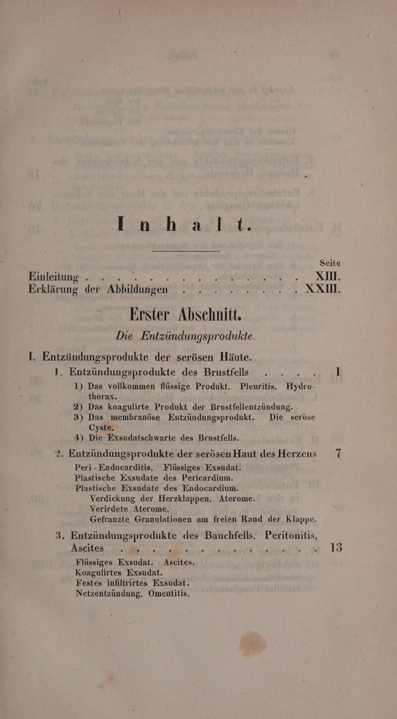 Liu h3aslıt Seite Einleitung . una, KIN. Er klärung der Abbildungen BO TE TERSEDRNEN 2 SCCTEL. Erster Abschnitt. Die Entzündungsprodukte. I. Entzündungsprodukte der serösen Häute. I. Entzüundungsprodukte des Brustfells i 1 1) Das vollkommen flüssige Produkt. Pleuritis. Hydro- thorax. 2) Das koagulirte Produkt der Brustfellentzundung. 3) Das membranöse Entzündungsprodukt. Die seröse Cyste. 4) Die Exsudatschwarte des Brustfells. 2. Entzündungsprodukte der serösen Haut desHerzens 7 Peri-Endocarditis. Flüssiges Exsudat. Plastische Exsudate des Pericardium. Plastische Exsudate des Endocardium. Verdickung der Herzklappen. Aterome. Verirdete Aterome. Gefranzte Granulationen am freien Rand der Klappe. 3. Entzündungsprodukte des Bauchfells. Peritonitis, Ascites „ce ,.”.. ee 1 Flüssiges Exsudat. N Koagulirtes Exsudat. Festes infiltrirtes Exsudat. Netzentzündung. Omentitis,