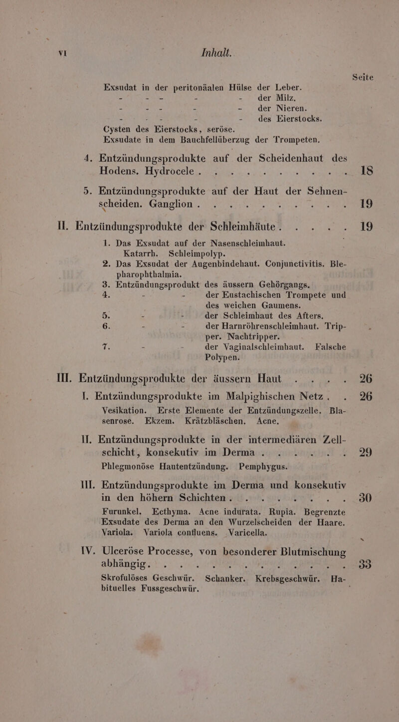 Seite Exsudat in der peritonäalen Hülse der Leber. - - - - der Milz. - - - - - der Nieren. - ME - - des Eierstocks. Cysten des Eierstocks, seröse. Exsudate in dem Bauchfellüberzug der Trompeten. Hodens. Hydroeele... 7 - 4.2.0.0 eo Entzündungsprodukte auf der Haut der Sehnen- scheiden Ganglion,. \ 0 4,00. 8... Ta 1. Das Exsudat auf der Nasenschleimhaut. Katarrh. Schleimpolyp. 2. Das Exsudat der Augenbindehaut. Conjunctivitis. Ble- pharophthalmia. 3. Entzündungsprodukt des äussern Gehörgangs. 4. - - der Eustachischen Trompete und des weichen Gaumens. “2 - - der Schleimhaut des Afters. 6. - - der Harnröhrenschleimhaut. Trip- per. Nachtripper. T. - - der Vaginalschleimhaut. Falsche Polypen. IM. Entzündungsprodukte der äussern Haut . . . . 26 Vesikation. Erste Elemente der Entzündungszelle. Bla- senrose. Ekzem. Krätzbläschen. Acne., IV schicht, konsekutiv im Derma . . 2 .2....39 Phlegmonöse Hautentzündung. Pemphygus. Entzündungsprodukte im Derma und konsekutiv in den höhern Schichten. . . BR 7. Furunkel. Ecthyma. Acne indurata. Rupia. Begrenzte Exsudate des Derma an den Wurzelscheiden der Haare. Variola. Variola confluens. Varicella. Ulceröse Processe, von besonderer Blutmischung abhängig. . . . a Skrofulöses Geschwür. Schanker. Krebsgeschwür. Ha- bituelles Fussgeschwür. ie