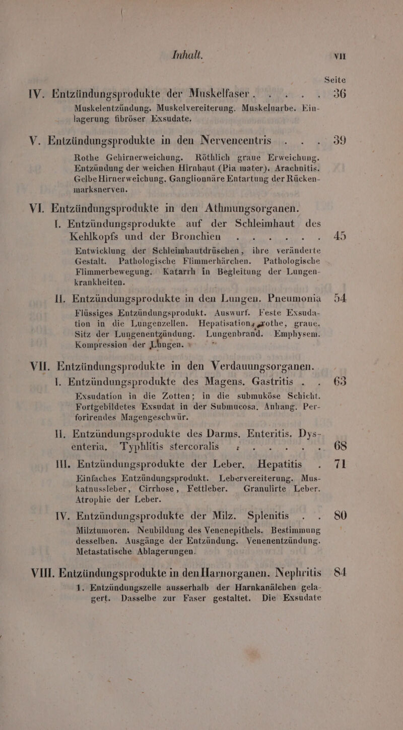 Inhalt. vi IV. Entzündungsprodukte der Muskelfaser. . . . .. 36 Muskelentzündung. Muskelvereiterung. Muskelnarbe. Kin- lagerung fibröser Exsudate. V. Entzündungsprodukte in den Nervencentris . . . 39 Rothe Gehirnerweichung. Röthlich graue Erweichung. Entzündung der weichen Hirnhaut (Pia mater). Arachnitis. GelbeHirnerweichung. Ganglionnäre Entartung der Rücken- marksnerven. VI. Entzündungsprodukte ın den Athmungsorganen. I. Entzündungsprodukte auf der Schleimhaut des Koahlkopis und. der Bronchien , „=... ..... ..45 Entwicklung der Schleimhautdrüschen, ihre veränderte Gestalt. Pathologische Flimmerhärchen. Pathologische Flimmerbewegung. Katarıh in Begleitung der Lungen- krankheiten. | 1. Entzündungsprodukte in den Lungen. Pneumonia 54 Flüssiges Entzündungsprodukt. Auswurf. Feste Exsuda- tion in die Lungenzellen. Hepatisationggrothe, graue. Sitz der Lungenentzündung. Lungenbrand. _ Emphysem. Kompression der Längen. ı VII. Entzündungsprodukte in den Verdauungsorganen. I. Entzündungsprodukte des Magens. Gastritis . . 69 Exsudation in die Zotten; in die submuköse Schicht. Fortgebildetes Exsudat in der Submucosa. Anhang. Per- forirendes Magengeschwür. li. Entzüundungsprodukte des Darms. Enteritis. Dys- enteria. Typhlitis stercoralis : . .......68 Il. Entzündungsprodukte der Leber. Hepatitis . 71 Einfaches Entzündungsprodukt. Lebervereiterung. Mus- katnussleber, Cirrhose , Fettleber. Granulirte Leber. Atrophie der Leber. IV. Entzündungsprodukte der Milz. Splenits . . 80 Milztumoren. Neubildung des Venenepithels. Bestimmung desselben. Ausgänge der Entzündung. Venenentzündung. Metastatische Ablagerungen. VIH. Entzündungsprodukte in denHlarnorganen. Nephritis 84 1. Entzündungszelle ausserhalb der Harnkanälchen gela- gert. Dasselbe zur Faser gestaltet. Die Exsudate