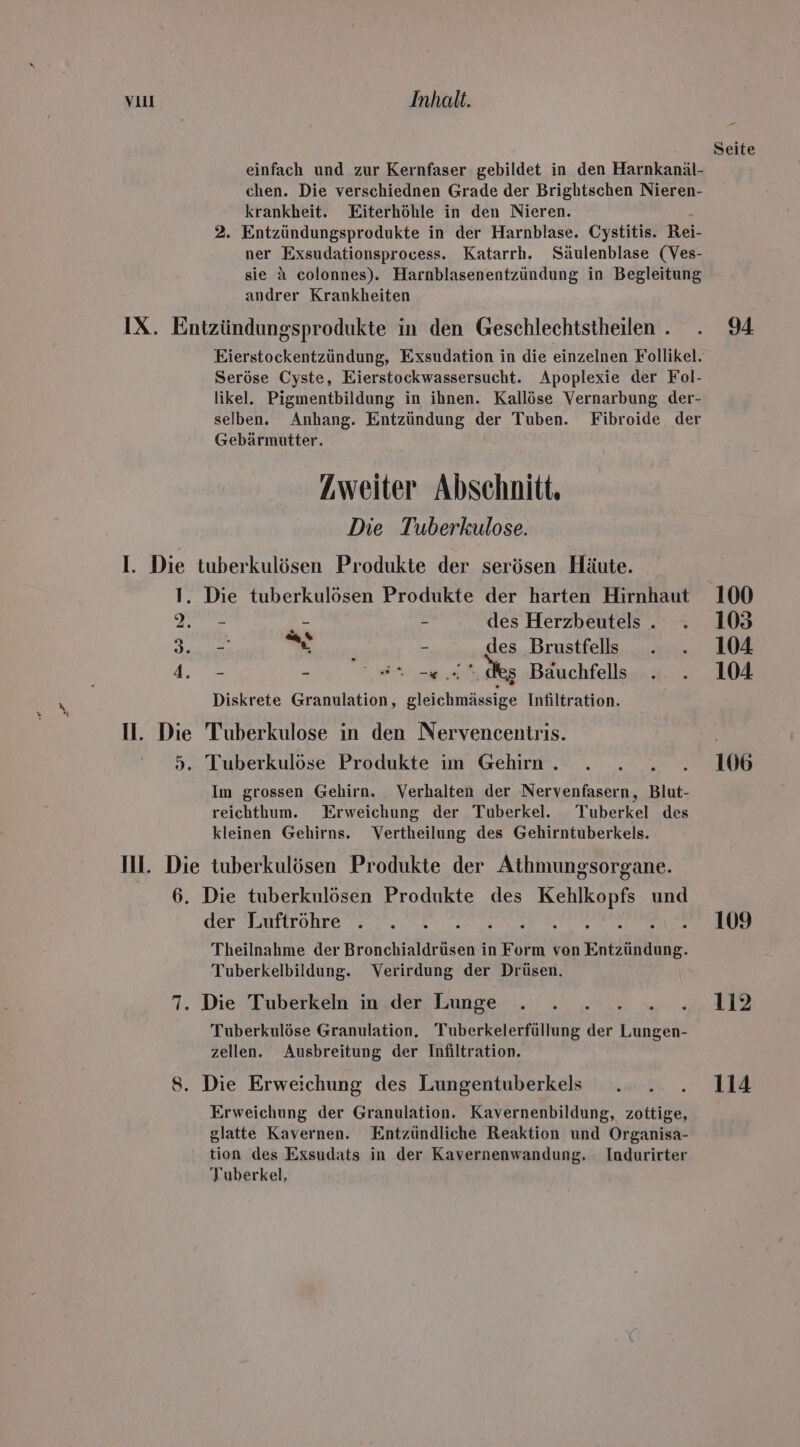 chen. Die verschiednen Grade der Brightschen Nieren- krankheit. Eiterhöhle in den Nieren. 2. Entzündungsprodukte in der Harnblase. Cystitis. Rei- ner Exsudationsprocess. Katarrh. Säulenblase (Ves- sie a colonnes). Harnblasenentzündung in Begleitung andrer Krankheiten IX. Entzündungsprodukte in den Geschlechtstheilen . Seröse Cyste, Eierstockwassersucht. Apoplexie der Fol- likel. Pigmentbildung in ihnen. Kallöse Vernarbung der- selben. Anhang. Entzündung der Tuben. Fibroide der Gebärmutter. Zweiter Abschnitt, Die Tuberkulose. I. Die tuberkulösen Produkte der serösen Häute. 1. Die tuberkulösen Produkte der harten Hirnhaut nee ei - des Herzbeutels . Ion eins - des Brustfells got - en et dies Bäuchfells Diskrete Granulation, gleichmässige Infiltration. II. Die Tuberkulose in den Nervencentris. 5. Tuberkulöse Produkte ım Gehirn . 2a Im grossen Gehirn. Verhalten der Nervenfasern, Blut- reichthum. Erweichung der Tuberkel.e. Tuberkel des kleinen Gehirns. Vertheilung des Gehirntuberkels. Il. Die tuberkulösen Produkte der Athmungsorgane. 6. Die tuberkulösen Produkte des Kehlkopfs und der Luftröhre Peer Theilnahme der Bronchialdrüsen in Form von Entzündung. Tuberkelbildung. Verirdung der Drüsen. 7. Die Tuberkeln in der Lunge Tuberkulöse Granulation. 'Tuberkelerfüllung der ee zellen. Ausbreitung der Infiltration. 8. Die Erweichung des Lungentuberkels Erweichung der Granulation. Kavernenbildung, zottige, glatte Kavernen. Entzündliche Reaktion und Organisa- tion des Exsudats in der Kavernenwandung. Indurirter Tuberkel, Pr Seite 94 100 105 104 104 106 109 112 114