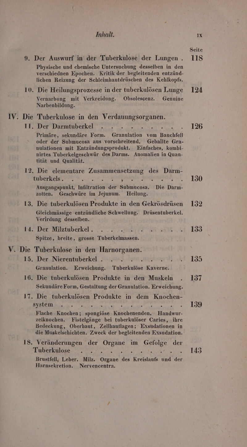 IV. Die 12. V. Die Inhalt. Physische und chemische Untersuchung desselben in den verschiednen Epochen. Kritik der begleitenden entzünd- lichen Reizung der Schleimhautdrüschen des Kehlkopfs. Die Heilungsprozesse in der tuberkulösen Lunge Vernarbung mit Verkreidung. Obsolescenz. Genuine Narbenbildung. Tuberkulose in den Verdauungsorganen. Dereiermimpukel, 2... 0.0, Primäre, sekundäre Form. Granulation vom Bauchfell oder der Submucosa aus vorschreitend. Geballte Gra- nulationen mit Entzündungsprodukt. Einfaches, kombi- nirtes Tuberkelgeschwür des Darms. Anomalien in Quan- tität und Qualität. Die elementare Zusammensetzung des Darm- BEE AR... + Send bailemena A Ausgangspunkt, Infiltration der Submucosa. Die Darm- zotten. Geschwüre im Jejunum. Heilung. Gleichmässige entzündliche Schwellung. Drüsentuberkel. Verirdung desselben. Der Milztuberkel . Spitze, breite, grosse Tuberkelmassen. Tuberkulose in den Harnorganen. 16. Granulation. Erweichung. Tnberkulöse Kaverne. Die tuberkulösen Produkte in den Muskeln Sekundäre Form, Gestaltung der Granulation. Erweichung. 18. BE nn ae A 7 7, Flache Knochen; spongiöse Knochenenden. Handwur- zeilknochen. Fistelgänge bei tuberkulöser Caries, ihre Bedeckung, Oberhaut, Zellbautlagen; Exsudationen in die Muskelschichten. Zweck der begleitenden Exsudation. Veränderungen der a im ee der Tuberkulose . . Saar Brustfell, Leber. Milz. Be des Kreislauf ind der Harnsekretion. Nervencentra. IX Seite 124 126 130 139 143