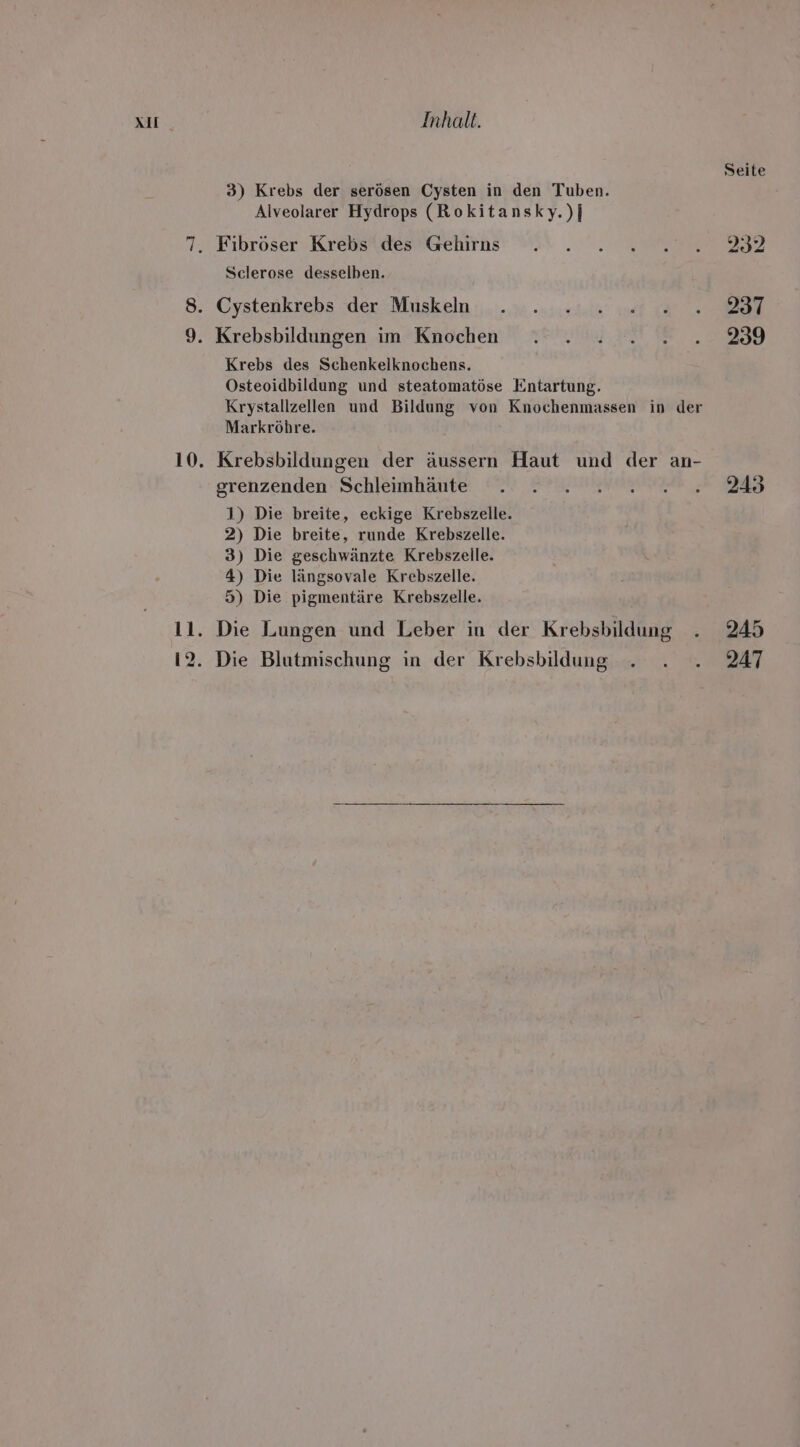 Seite 3) Krebs der serösen Cysten in den Tuben. Alveolarer Hydrops (Rokitansky.)} 7. Fibröser Krebs des Gehirns . . . 2.2... 232 Sclerose desselben. 8. Cystenkrebs der Muskeln . . 222 02002...8237 9. Krebsbildungen im Knochen . . .....2...2339 Krebs des Schenkelknochens. Osteoidbildung und steatomatöse Entartung. Krystallzellen und Bildung von Knochenmassen in der Markröhre. 10. Krebsbildungen der äussern Haut und der an- grenzenden Schleimhäute . 2. 2.202.243 1) Die breite, eckige Krebszelle. 2) Die breite, runde Krebszelle. 3) Die geschwänzte Krebszelle. 4) Die längsovale Krebszelle. 5) Die pigmentäre Krebszelle. 11. Die Lungen und Leber in der Krebsbildung . 245