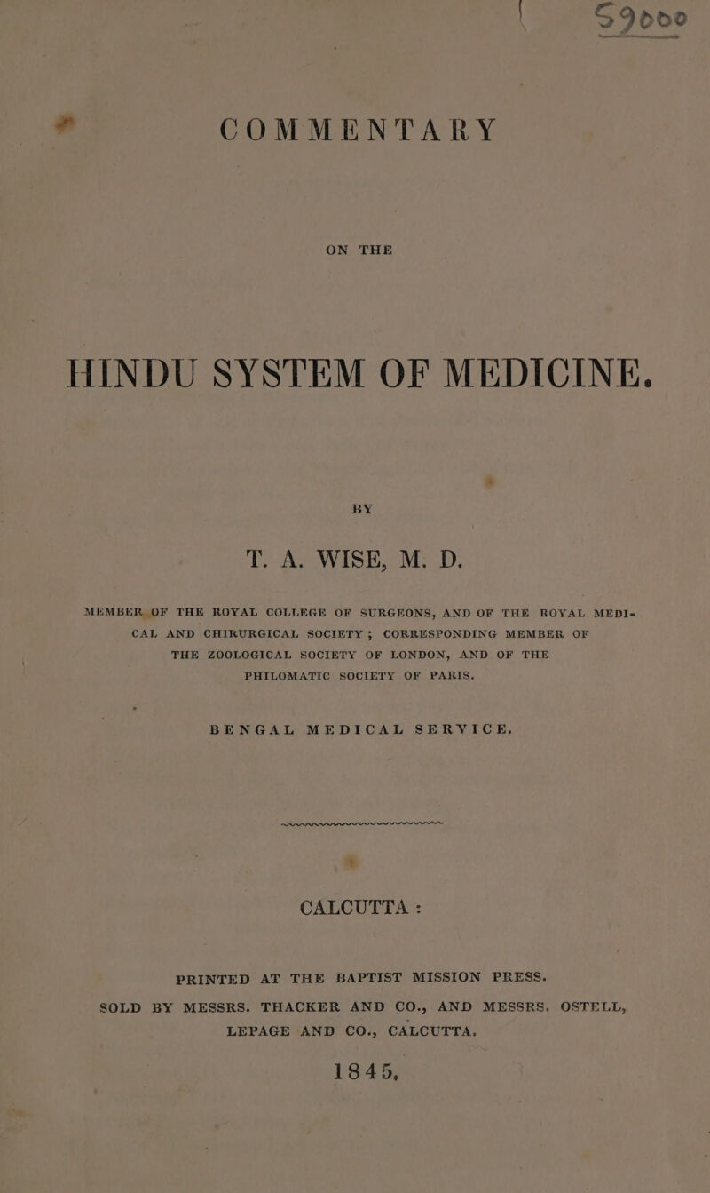 ad COMMENTARY ON THE HINDU SYSTEM OF MEDICINE. BY T. A. WISE, M. D. MEMBER OF THE ROYAL COLLEGE OF SURGEONS, AND OF THE ROYAL MEDI= CAL AND CHIRURGICAL SOCIETY ; CORRESPONDING MEMBER OF THE ZOOLOGICAL SOCIETY OF LONDON, AND OF THE PHILOMATIC SOCIETY OF PARIS. BENGAL MEDICAL SERVICE. CALCUTTA : PRINTED AT THE BAPTIST MISSION PRESS. SOLD BY MESSRS. THACKER AND CO., AND MESSRS. OSTELL, LEPAGE AND CO., CALCUTTA. 1845,