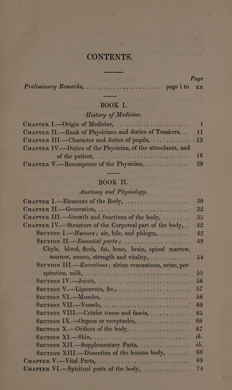 CONTENTS. Page EVPIUMANGPY LOONRAT RES gk gt cen fs djb ado oy.) PARE RTO ORX BOOK I. History of Medicine. Cuaprer I.—Origin of Medicine, ’ 2 1 Cuaprer II.—Rank of Physicians and diditee' of realest pas eal Cuapter III.—Character and duties of pupils,......... 13 CuaptTer IV.—Duties of the Physician, of the Siteatlaben: and Gitte pated, Pret cst oe tees Pars Heh”, 16 Cuaptrer V.—Recompence of the Physician,.............. 29 BOOK II. Anatomy and Physiology. Cuapter I.—Elements of the Body, ...... 30 Cuaptrer [].—Generation, ... ; og Cuapter III.—Growth and taccing ag th ety ee of Nese Cuaptrer IV.—Structure of the Corporeal part of the Res 5 Vd2 Section I.—Humors ; air, bile, and phlegm,.......... 42 Section I].—Lssential parts; ..... 49 Chyle, blood, flesh, fat, bone, fesint ae marrow, marrow, semen, strength and vitality, ............ 54 Section II].—£vwcretions ; alvine evacuations, urine, per- spiration, milk, .... 53 Section I1V.—Joints, .... 56 Section V.—Ligaments, c., 57 Section VI.—Muscles, 58 Section VII.—Vessels, 5 ee 60 Section VIII.—Celular tissue and tascay 65 Section [X.—Organs or receptacles,................ 66 Section X.—Orifices of the body, .... 67 Section XI.—Skin,..... 26. Section XII. RAR rear tr ray Mt ¥ ab. Section XIII.—Dissection of the human patie 68 CuaptTer V.—Vital Parts, ........ POT SO Gc ena). O09 CuaptTerR VI.—Spiritual parts of the boda ee ee eon A ome 74