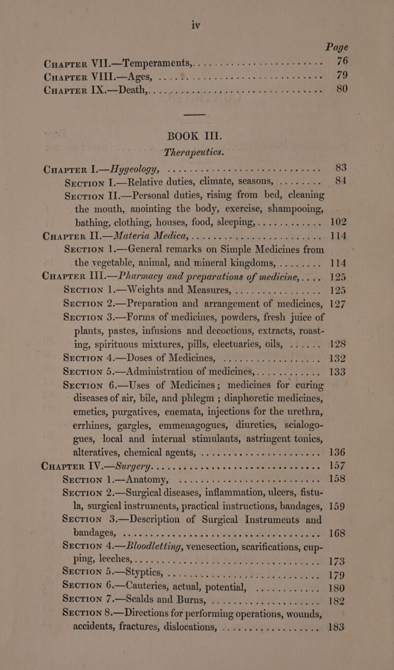 Page Cuaprer VII.—Temperaments,,. . 76 Cuapter VIII.—Ages, 79 CuarpTrer [X.—Death,.. .. 80 BOOK III. Therapeutics. CuarptTer I.—Hygeology, a: ae 83 Section I.—Relative duties, ata SCABOI pe A ooFy is 84 Section I].—Personal duties, rismg from bed, cleaning the mouth, anointing the body, exercise, shampooing, bathing, clothing, houses, food, sleeping, .. .. @aarter Il.— Materia Medica; ..5 Sec. tenn es a ey as Section 1.—General remarks on Simple Medicines from the vegetable, animal, and mineral kingdoms, ........ Cuaptrer Ul.—Pharmacy and preparations of medicine, . . Section 1.—Weights and Measures, .. . Section 2.—Preparation and arrangement on netianes Section 3.—Forms of medicines, powders, fresh juice of plants, pastes, infusions and decoctions, extracts, roast- ing, spirituous mixtures, pills, electuaries, oils, ...... SECTION 4.—Doses of Medicines, .................. Section 5.—Administration of medicines, . . } Section 6.—Uses of Medicines; medicines for tae diseases of air, bile, and phlegm ; diaphoretic medicines, emetics, purgatives, enemata, injections for the urethra, errhines, gargles, emmenagogues, diuretics, scialogo- gues, local and internal stimulants, astringent tonics, alteratives, chemical agents, 20. 20/05. aaah we eile a CHaAprer IV.—Surgery.....siisseveresecncenscesecece SECTION 1.—-Anatomy,; .......0 005.0000 00 cee ue, Section 2.—Surgical diseases, inflammation, ulcers, fistu- la, surgical instruments, practical structions, bandages, Section 3.—Description of Surgical Instruments and bandages,:is 600s. o VU NS ee eee, Section 4.—Bloodletting, venesection, scarifications, cup- ping, leeches,...... SHOTION: 6b. —Styplicg, Ul; « ecw dai La SECTION 6.—Cauteries, actual, potential, SEcTION 7.—Scalds and Burns, . Section 8.—Directions for performing shatatiohs: wounds, accidents, fractures, dislocations, . 102 114 114 125 125 127 128 132 133 136 157 158 159 183