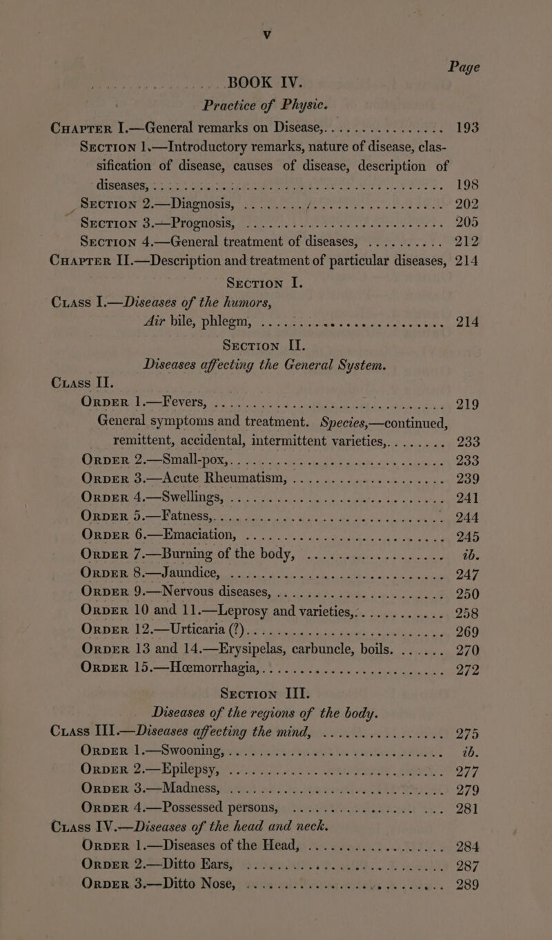 Page BOOK IV. Practice of Physic. CHaAptTerR I.—General remarks on Disease,........ . 193 Section 1.—Introductory remarks, nature of deena las. sification of disease, causes of disease, description of IseASGa hs 40) are ee OCR eee, rg), Rear 198 _SectTion 2.—Diagnosis, ........ ‘plage Vee mame umes Sek ID Bedi) b SHOPION Hs POONOSIS, ea rs Ye ce Cee? 205 Section 4.—General treatment of diseases, .......... pay. CuaptTer II.—Description and treatment of particular diseases, 214 Section I. Cuass I.—Diseases of the humors, ey Oy OTL ORE nr tcc Se tiae hs bie dak eee bts 214 Section II. Diseases affecting the General System. Cuass II. ROR ee lira OVENS, too coc ue, oo RP ee. SRA 219 General symptoms and treatment. Species,—continued, remittent, accidental, intermittent varieties,........ 200 Orper 2.—Small-pox,. Ra SY AD BE Sie Sy Py A Ee Pe 8 Orver 3.—Acute Rheumatism, .................... 239 EYP Dy Bes VOM Sg) ha ean cea Spy wat et ip haan oth ahs 241 eT to PAROS Se ee es os Yate ie a ee ot oo OB ERO PINAIATION, e's oct a, he's Lb, Snr dlmes tyee te ie xg 245 Capen /.—-onrniig. 0 the body, \..., tienegs)os » sna alae 1b. AYO Re Sek 10 ci: ARMS! Si ena Py ag © as mnie 247 Orver 9.—Nervous LETTS ere ae, ae mee el 250 Orv=r 10 and 11.—Leprosy and varieties,............ 258 OrpER Po. Urhioaia (4 ust buna iy eeures « agian 269 OrpvER 13 and 14.—Erysipelas, carbuncle, boils. ...... 270 Onour5.—H ommorrhagin, eo oe awietsete assed aceon. 2/2 Section III. Diseases of the regions of the body. Crass ITI.— Diseases affecting the mind, ................ 275 OnnERtl --Swoohingyeti ieee tin ya BA. ib. Onpen 2--Rpilepey ots Ae IR R077 UnnEncd 5+ Madnesspiquit adi 2s etre eat 279 Orper 4.—Possessed persons, ................ ... 281 Crass IV.—Diseases of the head and hast OrveErR 1.—Diseases of the Head, .................. 284 Onna 2. Dit Bars) i oetwniies 0. ek a 287 OrdER. oh Dittd Nosé;: Waren oals rncnr owes &amp; obs e.. 289