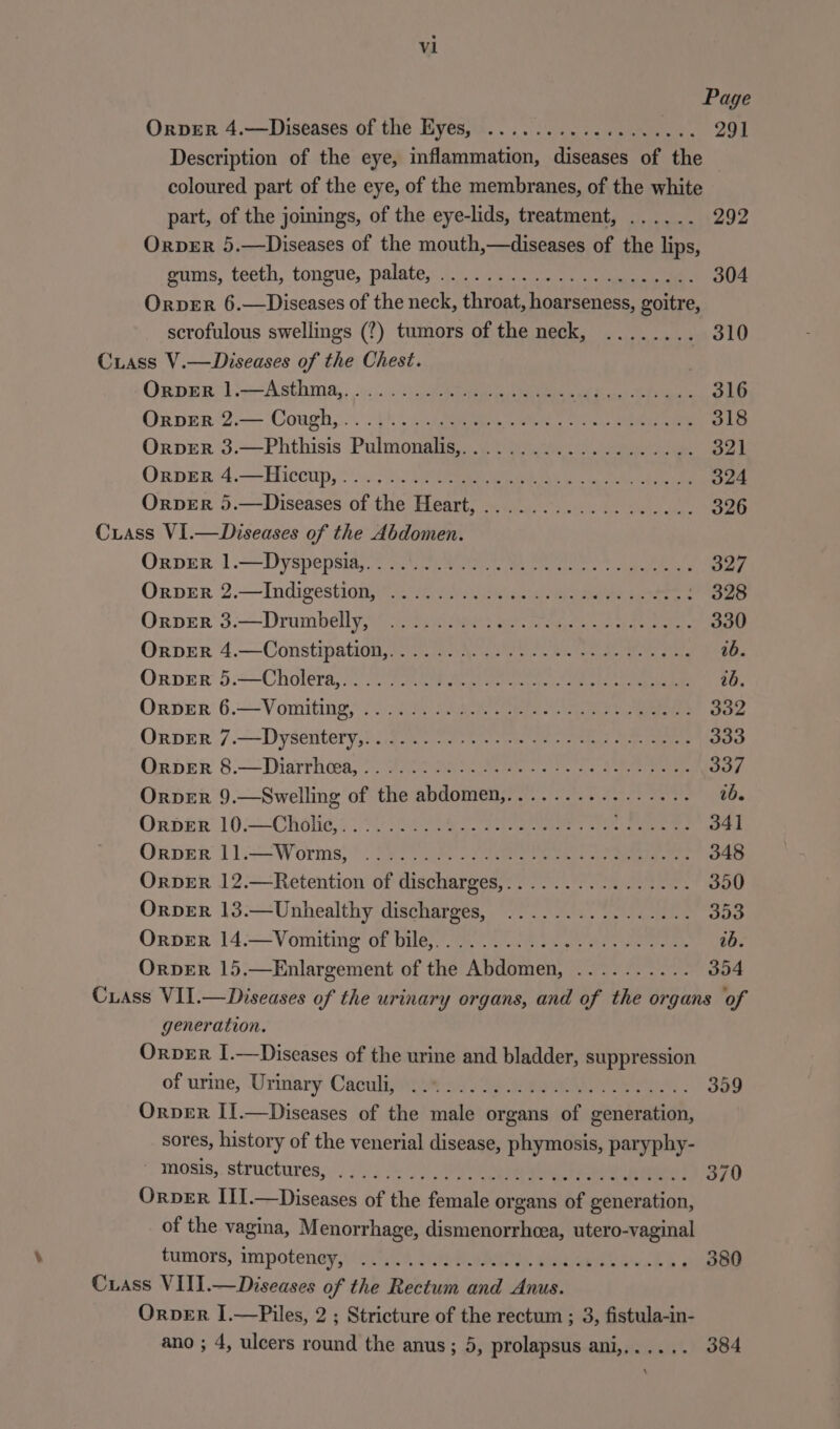 Page Orver 4.—Diseases of the Eyes, .................. 291 Description of the eye, inflammation, diets of the coloured part of the eye, of the membranes, of the white part, of the joinings, of the eye-lids, treatment, ...... 292 OrpeR 5.—Diseases of the mouth,—diseases of the lips, gums, teeth, tongue, palate, ........ 304 Orver 6.—Diseases of the neck, throat, SPE hag pare scrofulous swellings (?) tumors of the neck, ........ , 310 Cuiass V.—Diseases of the Chest. Oxper>1i——Asthma,, -«... eRe ee a ke Oxrper:2:— Coagh,.... |) Ac eG Rei a Me OrpverR 3.—Phthisis Pulmonalis,.....5.0.....20..i4. 821 OrverR 4.—Hiccup,........ (RIRORY Fs ele dade ease OrvER 5.—Diseases of the Hes ad Pee RON SAT aurea Crass VI.—Diseases of the Abdomen. OnprEr 1].~ Dyspepsia, . on Wits Meee da ee eee Orver 2.— Indigestion.) 2h). chan eee | OES Onper 3:—~Drumbelly,ayey eee ee ee en, 330 OrpberR 4.—Constipation, se ye ee ee ie BE Orver 5.-—Cholera, 2°23 ee are ee eee eee ab. Oxnver 6.—Vomiting; /c iy ae ee ee oe Oxnper 7.—Dyseritery,icigim eo ree es ee ecto OrvER 8.—Dhiarrhoea,....... ee Neg See aay OrvER 9.—Swelling of the abdonieds phar edhe 35! age OrdER 10.—ChOHG 2 ae ee ee ee ee Orper 11.—Worms, ..... Ago bel Rae AE Aad pla OrDER 12.—Retention of lischarsed! ARERR iin gis 1) OrpeER 13.—Unhealthy discharges, ................ 353 OrpeR 14.—Vomiting of bile,. Nec Thee SiS RR Se NBDE OrveER 15.—Enlargement of cue AtHabtheat rae in 354 Cuass VII.—Diseases of the urinary organs, and of vie organs of generation. Orver I.—Diseases of the urine and bladder, suppression of urme, Urinary Caculi, ......... . 309 Orver II.—Diseases of the male organs supe penbeadaty sores, history of the venerial disease, esha as paryphy- ' mosis, structures, ...... . 370 Orver ITI.—Diseases of the Ponts or me bE efneestian: of the vagina, Menorrhage, dismenorrhcea, utero-vaginal tumors, impoteney,) 08 Sieh aie es, Meee elon kb « 380 Cuass VIII.—Diseases of the Rectum and Anus. OrveErR I.—Piles, 2 ; Stricture of the rectum ; 3, fistula-in- ano ; 4, ulcers round the anus; 5, prolapsus ani,...... 384