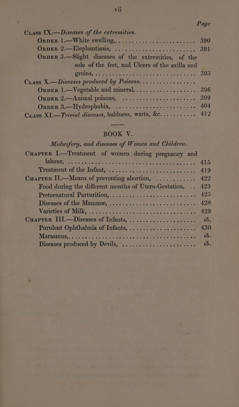 Crass [X.—Diseases of the extremities. Orver .1.—*White swelling,............).3..000.-.- 390 OrveER 2,—Elephantiasis, OrpveER 3.—Slight diseases of the extremities, of the sole of the feet, and Ulcers of the axilla and RYOINS Shey Sid eo Me eco 1 Ps Crass X.—Diseases produced by Diver. ee ates heh Pane a oye OrpER 1.—Vegetable and mineral,.................. 396 Oxpee 2:—-Animal poisons; 65.) ess ale oslo ss. 399 OrperR 3.—Hydrophobia, .......--..-0--- eee rene 404 Ciass XI.—Trivial diseases, baldness, warts, &amp;c........... 412 BOOK V. Midwifery, and diseases of Women and Children. CuapTerR I.—Treatment of women during pregnancy and LabeuPry Foe kia uleliistde te Peery ae et Soy Bre cement of haslniants voce RE eo ee me A Cuaprer II.—Means of Ree tne anaracr hasan ba age vars Food during the different months of Utero- Gentition, .. 423 Peeternatural.Parturitiony. soe eo aes «oie sis eae 425 anseases. of the Mammes aie ee. cc os Se. cs ah mete a Ne 428 BM ATIOUICS Of VELL Korat ae ee eg ty Coat Scope 429 CuapTerR III.—Diseases of Infants, .................00- ib. Purulent Ophthalmia of Infants, .................... 430 WMSITUSINUS Gone cieic ae ok les Clee tec clan ete 1b. Diseases produced-by Deval&amp;,'*s. 2. es ys vio eetes ee 8s