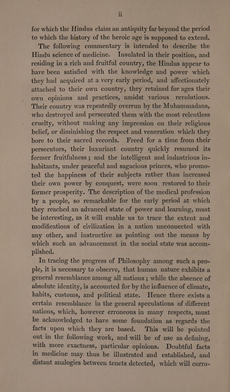 for which the Hindus claim an antiquity far beyond the period to which the history of the heroic age is supposed to extend. The following commentary is intended to describe the Hindu science of medicine. Insulated in their position, and residing in a rich and fruitful country, the Hindus appear to have been satisfied with the knowledge and power which they had acquired at a very early period, and affectionately attached to their own country, they retained for ages their own opinions and practices, amidst various revolutions. Their country was repeatedly overrun by the Muhammadans, who destroyed and persecuted them with the most relentless cruelty, without making any impression on their religious belief, or diminishing the respect and veneration which they bore to their sacred records. Freed for a time from their persecutors, their luxuriant country quickly resumed its former fruitfulness ; and the intelligent and industrious in- habitants, under peaceful and sagacious princes, who promo- ted the happiness of their subjects rather than increased their own power by conquest, were soon restored to their former prosperity. The description of the medical profession by a people, so remarkable for the early period at which they reached an advanced state of power and learning, must be interesting, as it will enable us to trace the extent and modifications of civilization in a nation unconnected with any other, and instructive as pointing out the means by which such an advancement in the social state was accom- plished. In tracing the progress of Philosophy among such a peo- ple, it is necessary to observe, that human nature exhibits a general resemblance among all nations ; while the absence of absolute identity, is accounted for by the influence of climate, habits, customs, and political state. Hence there exists a certain resemblance in the general speculations of different nations, which, however erroneous in many respects, must be acknowledged to have some foundation as regards the facts upon which they are based. This will be pointed out in the following work, and will be of use as defining, with more exactness, particular opinions. Doubtful facts in medicine may thus be illustrated and established, and distant analogies between tenets detected, which will corro-
