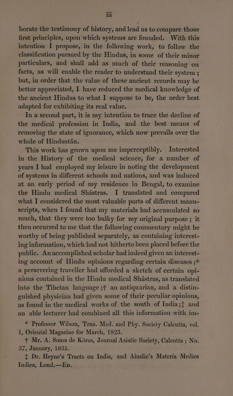 borate the testimony of history, and lead us to compare those first principles, upon which systems are founded. With this intention I propose, in the following work, to follow the classification pursued by the Hindus, in some of their minor particulars, and shall add as much of their reasoning on facts, as will enable the reader to understand their system ; but, in order that the value of these ancient records may be better appreciated, I have reduced the medical knowledge of the ancient Hindus to what I suppose to be, the order best adapted for exhibiting its real value. In a second part, it is my intention to trace the decline of the medical profession in India, and the best means of removing the state of ignorance, which now prevails over the whole of Hindustan. This work has grown upon me imperceptibly. Interested in the History of the medical science, for a number of years I had employed my leisure in noting the development of systems in different schools and nations, and was induced at an early period of my residence in Bengal, to examine the Hindu medical Shastras. I translated and compared what I considered the most valuable parts of different manu- scripts, when I found that my materials had accumulated so much, that they were too bulky for my original purpose ; it then occurred to me that the following commentary might be worthy of being published separately, as containing interest- ing information, which had not hitherto been placed before the public. Anaccomplished scholar had indeed given an interest- ing account of Hindu opinions regarding certain diseases ;* a persevering traveller had afforded a sketch of certain opi- nions contained in the Hindu medical Shastras, as translated into the Tibetan language ;+ an antiquarian, and a distin- guished physician had given some of their peculiar opinions, as found in the medical works of the south of India;{ and an able lecturer had combined all this information with im- * Professor Wilson, Tran. Med. and Phy. Society Calcutta, vol. 1, Oriental Magazine for March, 1823. + Mr. A. Soma de Kéros, Journal Asiatic Society, Calcutta ; No. 37, January, 1835. | t Dr. Heyne’s Tracts on India, and Ainslie’s Materia Medica Indica, Lond.—Ep.