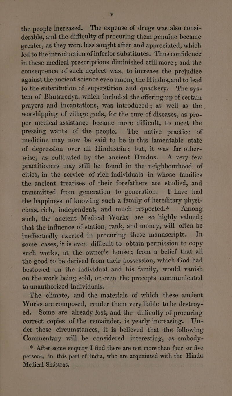 Vv the people increased. The expense of drugs was also consi- derable, and the difficulty of procuring them genuine became greater, as they were less sought after and appreciated, which led to the introduction of inferior substitutes. Thus confidence in these medical prescriptions diminished still more ; and the consequence of such neglect was, to increase the prejudice against the ancient science even among the Hindus, and to lead to the substitution of superstition and quackery. The sys- tem of Bhutaredya, which included the offering up of certain prayers and incantations, was introduced; as well as the. worshipping of village gods, for the cure of diseases, as pro- per medical assistance became more difficult, to meet the pressing wants of the people. The native practice of medicine may now be said to be in this lamentable state of depression over all Hindustan; but, it was far other- wise, as cultivated by the ancient Hindus. <A very few practitioners may still be found in the neighbourhood of cities, in the service of rich individuals in whose families the ancient treatises of their forefathers are studied, and - transmitted from generation to generation. I have had the happiness of knowing such a family of hereditary physi- cians, rich, independent, and much respected.* Among such, the ancient Medical Works are so highly valued ; that the influence of station, rank, and money, will often be ineffectually exerted in procuring these manuscripts. In some cases, it is even difficult to obtain permission to copy such works, at the owner’s house; from a belief that all the good to be derived from their possession, which God had bestowed on the individual and his family, would vanish on the work being sold, or even the precepts communicated to unauthorized individuals. The climate, and the materials of which these ancient Works are composed, render them very liable to be destroy- ed. Some are already lost, and the difficulty of procuring correct copies of the remainder, is yearly increasing. Un- der these circumstances, it is believed that the following ‘Commentary will be considered interesting, as embody- * After some enquiry I find there are not more than four or five persons, in this part of India, who are acquainted with the Hindu Medical Shastras.