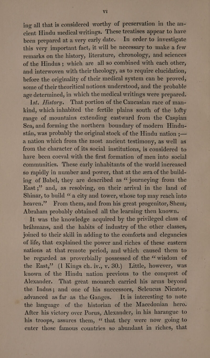 vil ing all that is considered worthy of preservation in the an- cient Hindu medical writings. These treatises appear to have been prepared at a very early date. In order to investigate this very important fact, it will be necessary to make a few remarks on the history, literature, chronology, and sciences of the Hindus; which are all so combined with each other, and interwoven with their theology, as to require elucidation, before the originality of their medical system can be proved, some of their theoritical notions understood, and the probable age determined, in which the medical writings were prepared. Ist. History. That portion of the Caucasian race of man- kind, which inhabited the fertile plains south of the lofty range of mountains extending eastward from the Caspian Sea, and forming the northern boundary of modern Hindu- stin, was probably the original stock of the Hindu nation ;— a nation which from the most ancient testimony, as well as from the character of its social institutions, is considered to have been coeval with the first formation of men into social communities. These early inhabitants of the world increased so rapidly in number and power, that at the era of the build- ing of Babel, they are described as “ journeying from the Kast ;” and, as resolving, on their arrival in the land of Shinar, to build “ a city and tower, whose top may reach into heaven.” From them, and from his great progenitor, Shem, Abraham probably obtained all the learning then known. It was the knowledge acquired by the privileged class of bréhmans, and the habits of industry of the other classes, joined to their skill in adding to the comforts and elegancies of life, that explained the power and riches of these eastern nations at that remote period, and which caused them to be regarded as proverbially possessed of the “ wisdom of the East,” (1 Kings ch. iv., v. 30.) Little, however, was known of the Hindu nation previous to the conquest of Alexander. That great monarch carried his arms beyond the Indus; and one of his successors, Seleucus Nicator, advanced as far as the Ganges. It is interesting to note the language of the historian of the Macedonian hero. After his victory over Porus, Alexander, in his harangue to his troops, assures them, “ that they were now going to enter those famous countries so abundant in riches, that