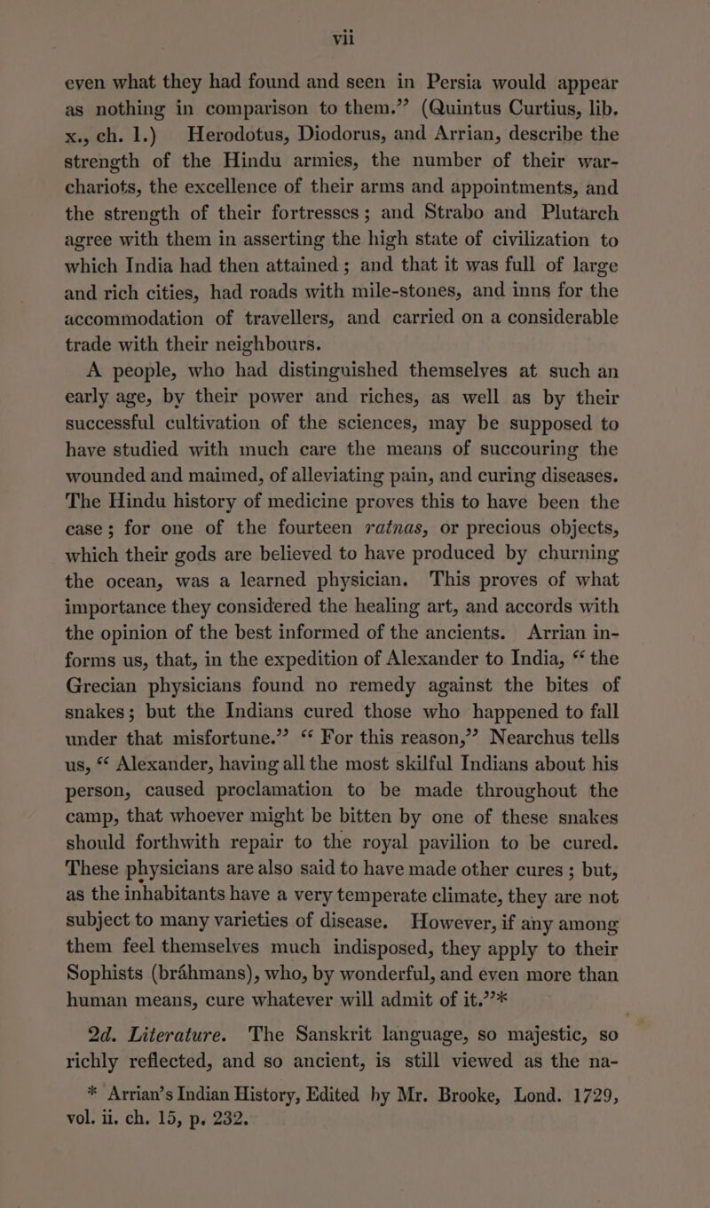 even what they had found and seen in Persia would appear as nothing in comparison to them.” (Quintus Curtius, lib, x., ch. 1.) | Herodotus, Diodorus, and Arrian, describe the strength of the Hindu armies, the number of their war- chariots, the excellence of their arms and appointments, and the strength of their fortresses; and Strabo and Plutarch agree with them in asserting the high state of civilization to which India had then attained; and that it was full of large and rich cities, had roads with mile-stones, and inns for the accommodation of travellers, and carried on a considerable trade with their neighbours. A people, who had distinguished themselves at such an early age, by their power and riches, as well as by their successful cultivation of the sciences, may be supposed to have studied with much care the means of succouring the wounded and maimed, of alleviating pain, and curing diseases. The Hindu history of medicine proves this to have been the case; for one of the fourteen ratnas, or precious objects, which their gods are believed to have produced by churning the ocean, was a learned physician, This proves of what importance they considered the healing art, and accords with the opinion of the best informed of the ancients. Arrian in- forms us, that, in the expedition of Alexander to India, “ the Grecian physicians found no remedy against the bites of snakes; but the Indians cured those who happened to fall under that misfortune.” “ For this reason,’ Nearchus tells us, ** Alexander, having all the most skilful Indians about his person, caused proclamation to be made throughout the camp, that whoever might be bitten by one of these snakes should forthwith repair to the royal pavilion to be cured. These physicians are also said to have made other cures ; but, as the inhabitants have a very temperate climate, they are not subject to many varieties of disease. However, if any among them feel themselves much indisposed, they apply to their Sophists (brahmans), who, by wonderful, and even more than human means, cure whatever will admit of it.’??* 2d. Literature. The Sanskrit language, so majestic, so richly reflected, and so ancient, is still viewed as the na- * Arrian’s Indian History, Edited by Mr. Brooke, Lond. 1729, vol. i. ch. 15, p. 232.