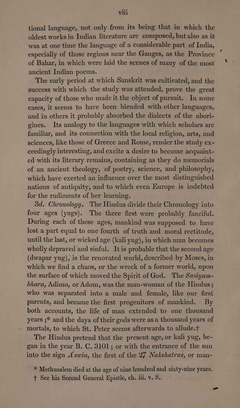 tional language, not only from its being that in which the oldest works in Indian literature are composed, but also as it was at one time the language of a considerable part of India, especially of those regions near the Ganges, as the Province of Bahar, in which were laid the scenes of many of the most ancient Indian poems. The early period at which Sanskrit was cultivated, and the success with which the study was attended, prove the great capacity of those who made it the object of pursuit. In some cases, it seems to have been blended with other languages, and in others it probably absorbed the dialects of the abori- gines. Its analogy to the languages with which scholars are familiar, and its connection with the local religion, arts, and sciences, like those of Greece and Rome, render tbe study ex- ceedingly interesting, and excite a desire to become acquaint- ed with its literary remains, containing as they do memorials of an ancient theology, of poetry, science, and philosophy, which have exerted an influence over the most distinguished nations of antiquity, and to which even Europe is indebted for the rudiments of her learning. 3d. Chronology. The Hindus divide their Chronology into four ages (yugs). The three first were probably fanciful. During each of these ages, mankind was supposed to have lost a part equal to one fourth of truth and moral rectitude, until the last, or wicked age (kali yug), in which man becomes wholly depraved and sinful. Itis probable that the second age (dwapar yug), is the renovated world, described by Moses, in which we find a chaos, or the wreck of a former world, upon the surface of which moved the Spirit of God. The Swdayam- bhara, Adimo, or Adom, was the man-woman of the Hindus ; who was separated into a male and female, like our first parents, and became the first progenitors of mankind. By both accounts, the life of man extended to one thousand years ;* and the days of their gods were as a thousand years of mortals, to which St. Peter seems afterwards to allude.} The Hindus pretend that the present age, or kali yug, be- gan in the year B. C. 3101; or with the entrance of the sun into the sign A swin, the first of the 27 Nakshatras, or man- * Methusalem died at the age of nine hundred and sixty-nine years. + See his Second General Epistle, ch. il. v. 8.