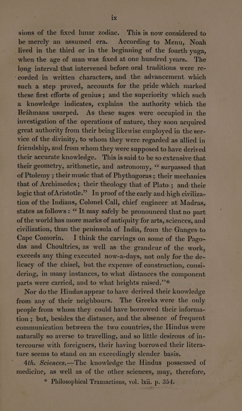sions of the fixed lunar zodiac. This is now considered to be merely an assumed era. According to Menu, Noah _lived in the third or in the beginning of the fourth yuga, when the age of man was fixed at one hundred years.. The long interval that intervened before oral traditions. were re- ‘corded in written characters, and the advancement. which such a step proved, accounts for the pride which marked these first efforts of genius; and the superiority which such a knowledge indicates, explains the authority which the Brahmans usurped. As these sages were occupied in the investigation of the operations of nature, they soon acquired great authority from their being likewise employed in the ser- vice of the divinity, to whom they were regarded as allied in friendship, and from whom they were supposed to have derived their accurate knowledge. This is said:to be so extensive that their geometry, arithmetic, and astronomy, “ surpassed. that of Ptolemy ; their music that of Phythagoras; their mechanics that of Archimedes; their theology that of Plato; and: their logic that of Aristotle.” In proof of the early and high civiliza- tion of the Indians, Colonel Call, chief engineer at Madras, states as follows : “ It may safely be pronounced that no part of the world has more marks of antiquity for arts,.sciences, and: civilization, than the peninsula of India, from the Ganges: to Cape Comorin. I think the carvings on some of the Pago- das and Choultries, as well as the grandeur of the work, exceeds any thing executed now-a-days, not only for the de- licacy of the chisel, but the expense of construction, consi- dering, in many instances, to what distances the component parts. were carried, and to what heights raised.’’* Nor do the Hindus appear to have derived their knowledge from any of their neighbours. 'The Greeks were the only people from whom they could have borrowed. their informa- tion; but, besides the distance, and the absence of frequent communication between the two countries, the Hindus were naturally so averse to travelling, and so little desirous of in- tercourse with foreigners, their having borrowed their litera- ture seems to stand on an exceedingly slender basis. Ath. Sciences.—The knowledge the Hindus possessed of medicine, as well as of the other sciences, may, therefore, * Philosophical Transactions, vol. Ixii. p. 354.