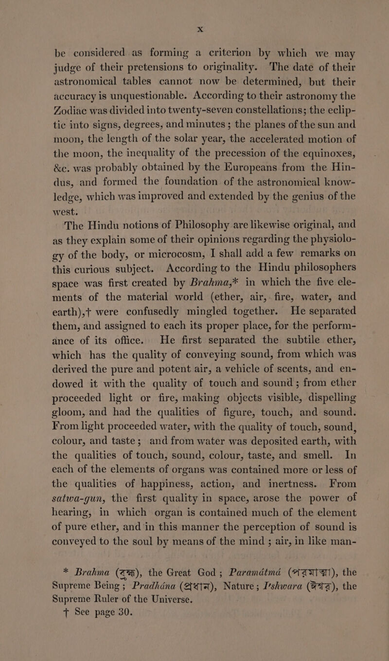be considered as forming a criterion by which we may judge of their pretensions to originality. The date of their astronomical tables cannot now be determined, but their accuracy is unquestionable. According to their astronomy the Zodiac was divided into twenty-seven constellations; the eclip- tic into signs, degrees, and minutes ; the planes of the sun and moon, the length of the solar year, the accelerated motion of the moon, the inequality of the precession of the equinoxes, &amp;e. was probably obtained by the Europeans from the Hin- dus, and formed the foundation of the astronomical know- ledge, which was improved and extended by the genius of the west. The Hindu notions of Philosophy are likewise original, and as they explain some of their opinions regarding the physiolo- gy of the body, or microcosm, I shall add a few remarks on this curious subject. According to the Hindu philosophers space was first created by Brahma,* in which the five ele- ments of the material world (ether, air, fire, water, and earth),t+ were confusedly mingled together. He separated them, and assigned to each its proper place, for the perform- ance of its office. He first separated the subtile ether, which has the quality of conveying sound, from which was derived the pure and potent air, a vehicle of scents, and en- dowed it with the quality of touch and sound ; from ether proceeded light or fire, making objects visible, dispelling gloom, and had the qualities of figure, touch, and sound. From light proceeded water, with the quality of touch, sound, colour, and taste; and from water was deposited earth, with the qualities of touch, sound, colour, taste, and smell. In each of the elements of organs was contained more or less of the qualities of happiness, action, and inertness. From satwa-gun, the first quality in space, arose the power of hearing, in which organ is contained much of the element of pure ether, and'‘in this manner the perception of sound is conveyed to the soul by means of the mind ; air, in like man- * Brahma (a), the Great God; Paramdtmd (*ZAIH), the Supreme Being ; Pradhdna (eta), Nature; I’shwara (Fa), the Supreme Ruler of the Universe. + See page 30.