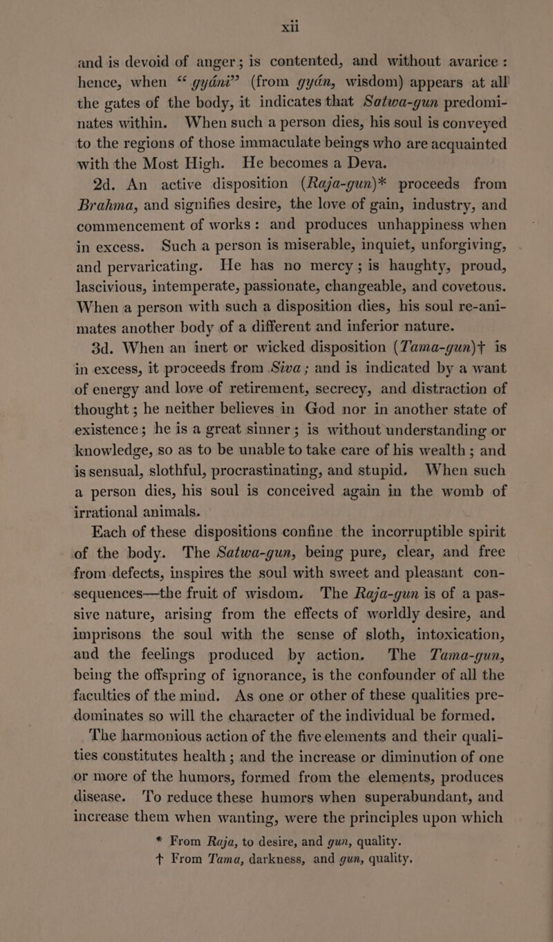 and is devoid of anger; is contented, and without avarice : hence, when “ gydni” (from gydn, wisdom) appears at all the gates of the body, it indicates that Satwa-gun predomi- nates within. When such a person dies, his soul is conveyed to the regions of those immaculate beings who are acquainted with the Most High. He becomes a Deva. 2d. An active disposition (Raja-gun)* proceeds from Brahma, and signifies desire, the love of gain, industry, and commencement of works: and produces unhappiness when in excess. Such a person is miserable, inquiet, unforgiving, and pervaricating. He has no mercy; is haughty, proud, lascivious, intemperate, passionate, changeable, and covetous. When a person with such a disposition dies, his soul re-ani- mates another body of a different and inferior nature. 3d. When an inert or wicked disposition (Tama-gun)} is in excess, it proceeds from .Siva ; and is indicated by a want of energy and love of retirement, secrecy, and distraction of thought ; he neither believes in God nor in another state of existence; he is a great sinner; is without understanding or knowledge, so as to be unable to take care of his wealth ; and is sensual, slothful, procrastinating, and stupid. When such a person dies, his soul is conceived again in the womb of irrational animals. Each of these dispositions confine the incorruptible spirit of the body. The Satwa-gun, being pure, clear, and free from defects, inspires the soul with sweet and pleasant con- sequences—the fruit of wisdom. The Raja-gun is of a pas- sive nature, arising from the effects of worldly desire, and imprisons the soul with the sense of sloth, intoxication, and the feelings produced by action. The TYama-gun, being the offspring of ignorance, is the confounder of all the faculties of the mind. As one or other of these qualities pre- dominates so will the character of the individual be formed. The harmonious action of the five elements and their quali- ties constitutes health ; and the increase or diminution of one or more of the humors, formed from the elements, produces disease. ‘To reduce these humors when superabundant, and increase them when wanting, were the principles upon which * From Raja, to desire, and gun, quality. + From Tama, darkness, and gun, quality.