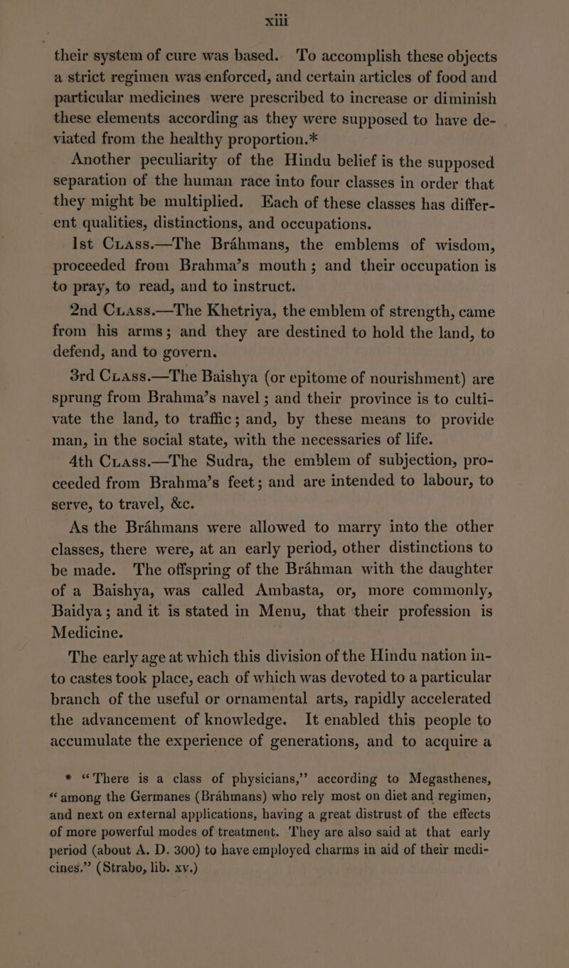 their system of cure was based. To accomplish these objects a strict regimen was enforced, and certain articles of food and particular medicines were prescribed to increase or diminish these elements according as they were supposed to have de- viated from the healthy proportion.* Another peculiarity of the Hindu belief is the supposed separation of the human race into four classes in order that they might be multiplied. Each of these classes has differ- ent qualities, distinctions, and occupations. Ist Cuass.—The Brahmans, the emblems of wisdom, proceeded from Brahma’s mouth; and their occupation is to pray, to read, and to instruct. 2nd Cxiass.—The Khetriya, the emblem of strength, came from his arms; and they are destined to hold the land, to defend, and to govern. 3rd Cuass.—The Baishya (or epitome of nourishment) are sprung from Brahma’s navel ; and their province is to culti- vate the land, to traffic; and, by these means to provide man, in the social state, with the necessaries of life. Ath Cuass.—The Sudra, the emblem of subjection, pro- ceeded from Brahma’s feet; and are intended to labour, to serve, to travel, &amp;c. As the Brahmans were allowed to marry into the other classes, there were, at an early period, other distinctions to be made. The offspring of the Brahman with the daughter of a Baishya, was called Ambasta, or, more commonly, Baidya ; and it is stated in Menu, that their profession is Medicine. The early age at which this division of the Hindu nation in- to castes took place, each of which was devoted to a particular branch of the useful or ornamental arts, rapidly accelerated the advancement of knowledge. It enabled this people to accumulate the experience of generations, and to acquire a * «There is a class of physicians,’ according to Megasthenes, “among the Germanes (Brahmans) who rely most on diet and regimen, and next on external applications, having a great distrust of the effects of more powerful modes of treatment. ‘They are also said at that early period (about A. D, 300) to have employed charms in aid of their medi- cines.” (Strabo, lib. xv.)