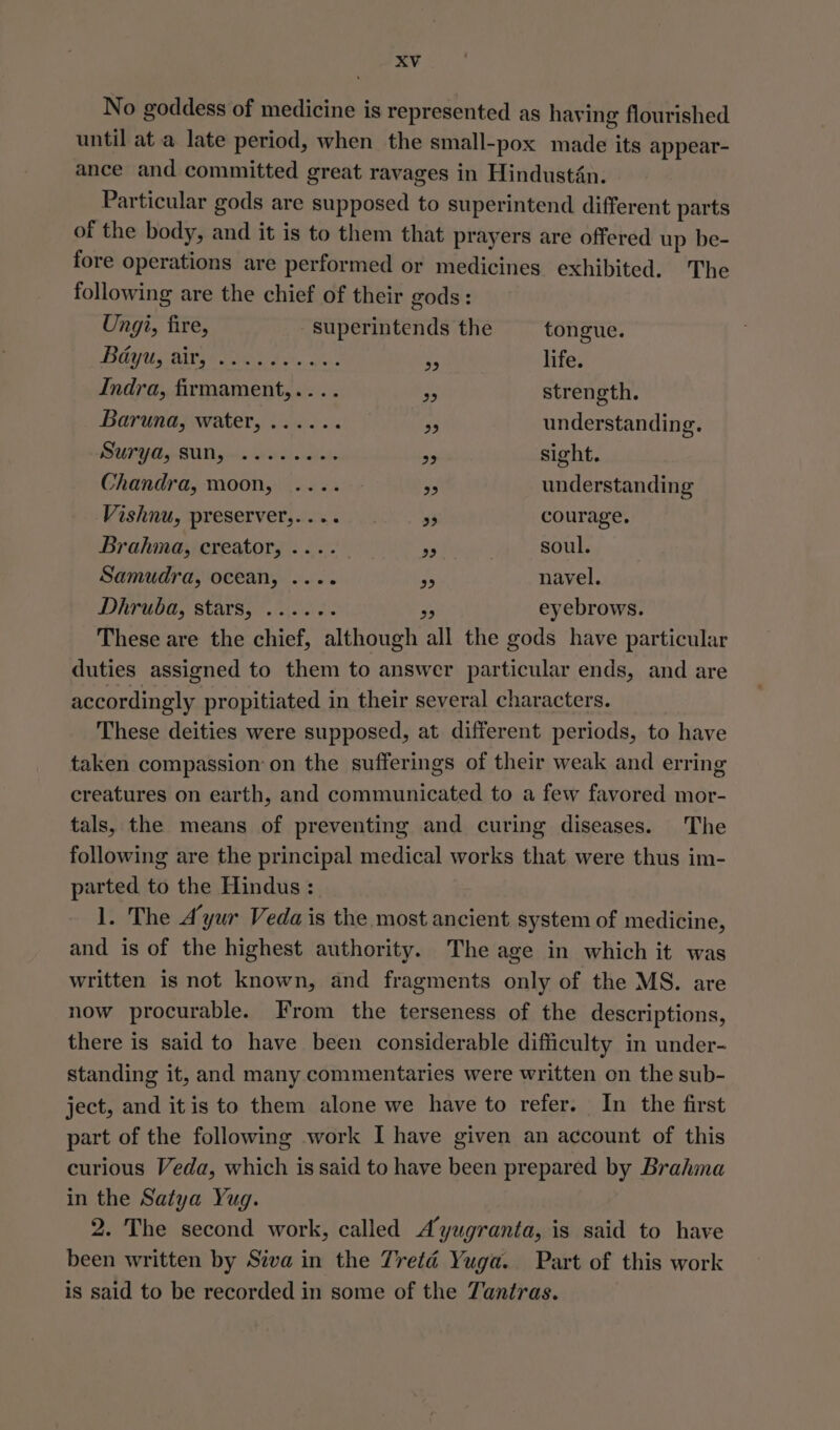 No goddess of medicine is represented as having flourished until at a late period, when the small-pox made its appear- ance and committed great ravages in Hindustan. Particular gods are supposed to superintend different parts of the body, and it is to them that prayers are offered up be- fore operations are performed or medicines exhibited. The following are the chief of their gods: Ungi, fire, superintends the tongue. BaYyU LAIN Fs d ot, oh S3 life. Indra, firmament,.... o strength. Baruna, water, ...... oe understanding. PUY Gg AUT Gs eo lickin; of sight. Chandra, moon, .... ud understanding Weshnu, preservery ae 20. 20° Sy courage. Brahma, creator, .... re soul. Samudra, ocean, .... be navel. Ditrubay starsyo. Goh: te eyebrows. These are the chief, although all the gods have particular duties assigned to them to answer particular ends, and are accordingly propitiated in their several characters. These deities were supposed, at different periods, to have taken compassion on the sufferings of their weak and erring creatures on earth, and communicated to a few favored mor- tals, the means of preventing and curing diseases. The following are the principal medical works that. were thus im- parted to the Hindus : 1. The Ayur Veda is the most ancient system of medicine, and is of the highest authority. The age in which it was written is not known, and fragments only of the MS. are now procurable. From the terseness of the descriptions, there is said to have been considerable difficulty in under- standing it, and many commentaries were written on the sub- ject, and itis to them alone we have to refer. In the first part of the following work I have given an account of this curious Veda, which is said to have been prepared by Brahma in the Satya Yug. 2. The second work, called Ayugranta, is said to have been written by Siva in the Tretaé Yuga. Part of this work is said to be recorded in some of the Tantras.