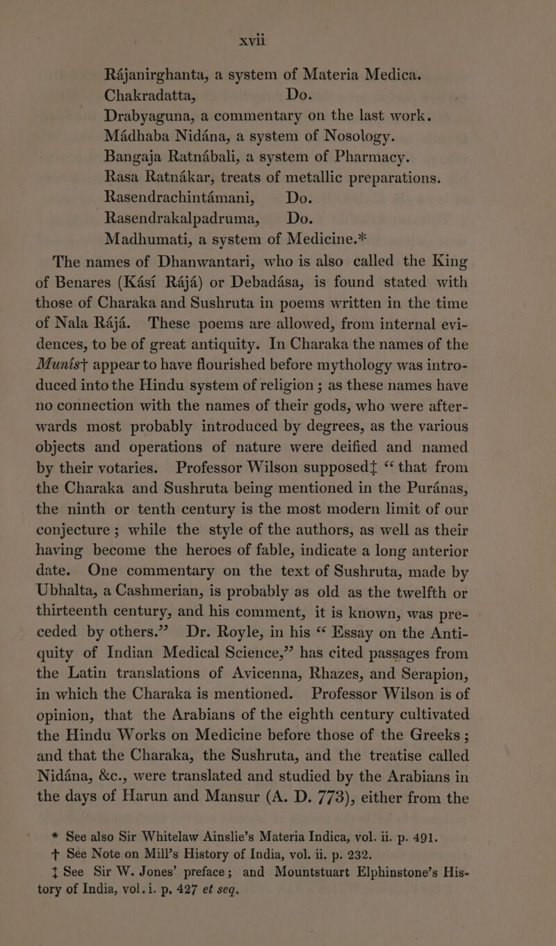 XVli Rajanirghanta, a system of Materia Medica. Chakradatta, Do. Drabyaguna, a commentary on the last work. Madhaba Nidana, a system of Nosology. Bangaja Ratnabali, a system of Pharmacy. Rasa Ratnakar, treats of metallic preparations. Rasendrachintémani, Do. Rasendrakalpadruma, Do. Madhumati, a system of Medicine.* The names of Dhanwantari, who is also called the King of Benares (Kasi Raja) or Debadisa, is found stated with those of Charaka and Sushruta in poems written in the time of Nala Raji. These poems are allowed, from internal evi- dences, to be of great antiquity. In Charaka the names of the Munist appear to have flourished before mythology was intro- duced into the Hindu system of religion ; as these names have no connection with the names of their gods, who were after- wards most probably introduced by degrees, as the various objects and operations of nature were deified and named by their votaries. Professor Wilson supposed{ “that from the Charaka and Sushruta being mentioned in the Puranas, the ninth or tenth century is the most modern limit of our conjecture ; while the style of the authors, as well as their having become the heroes of fable, indicate a long anterior date. One commentary on the text of Sushruta, made by Ubhalta, a Cashmerian, is probably as old as the twelfth or thirteenth century, and his comment, it is known, was pre- ceded by others.” Dr. Royle, in his “* Essay on the Anti- quity of Indian Medical Science,” has cited passages from the Latin translations of Avicenna, Rhazes, and Serapion, in which the Charaka is mentioned. Professor Wilson is of opinion, that the Arabians of the eighth century cultivated the Hindu Works on Medicine before those of the Greeks ; and that the Charaka, the Sushruta, and the treatise called Nidana, &amp;c., were translated and studied by the Arabians in the days of Harun and Mansur (A. D. 773), either from the * See also Sir Whitelaw Ainslie’s Materia Indica, vol. ii. p. 491. + See Note on Mill’s History of India, vol. ii. p. 232. t See Sir W. Jones’ preface; and Mountstuart Elphinstone’s His- tory of India, vol.i. p. 427 et seq.