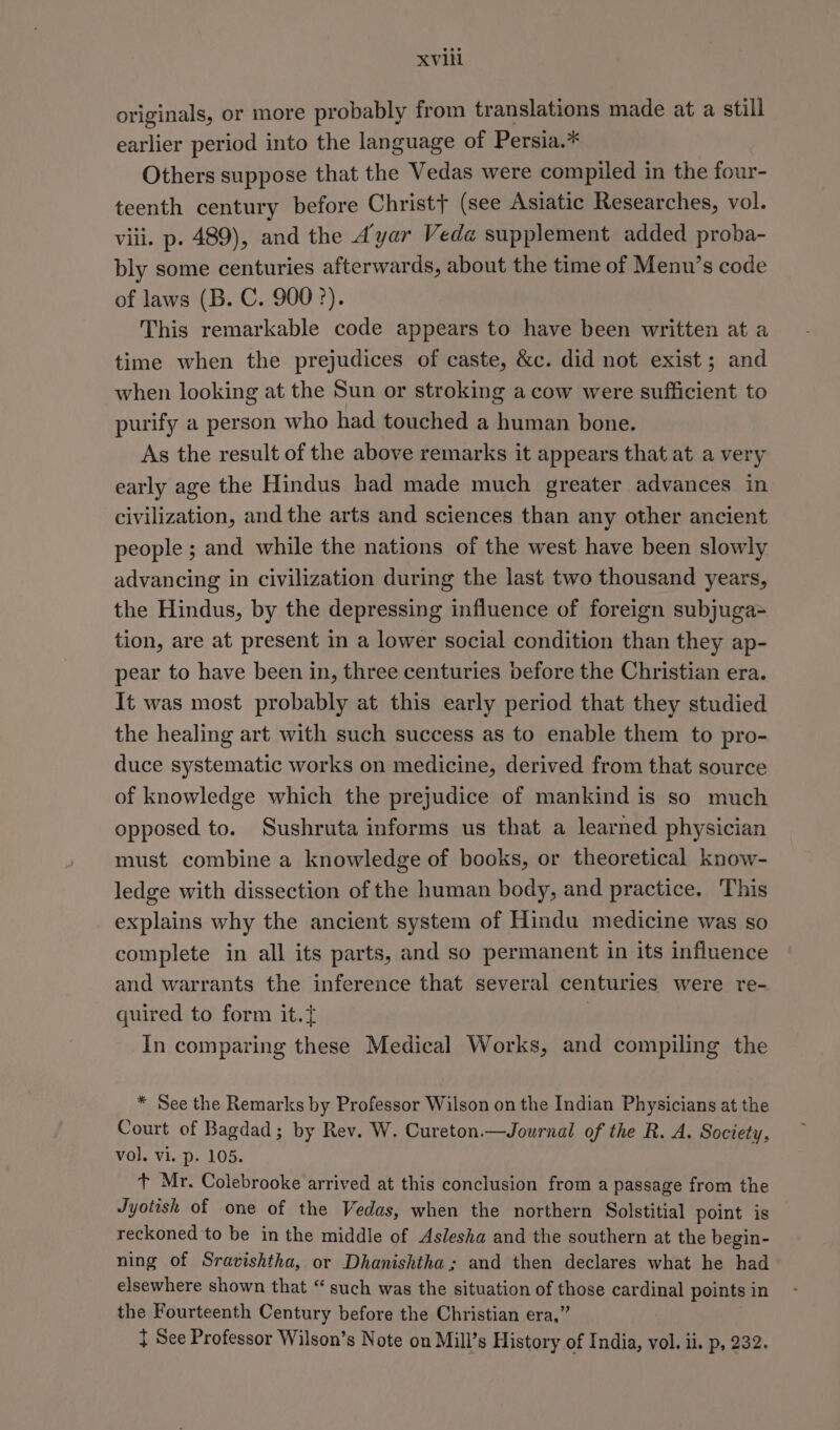 originals, or more probably from translations made at a still earlier period into the language of Persia.* Others suppose that the Vedas were compiled in the four- teenth century before Christ} (see Asiatic Researches, vol. viii. p. 489), and the A’yar Veda supplement added proba- bly some centuries afterwards, about the time of Menu’s code of laws (B. C. 900°). This remarkable code appears to have been written at a time when the prejudices of caste, &amp;c. did not exist; and when looking at the Sun or stroking a cow were sufficient to purify a person who had touched a human bone. As the result of the above remarks it appears that at a very early age the Hindus had made much greater advances in civilization, and the arts and sciences than any other ancient people ; and while the nations of the west have been slowly advancing in civilization during the last two thousand years, the Hindus, by the depressing influence of foreign subjuga= tion, are at present in a lower social condition than they ap- pear to have been in, three centuries before the Christian era. It was most probably at this early period that they studied the healing art with such success as to enable them to pro- duce systematic works on medicine, derived from that source of knowledge which the prejudice of mankind is so much opposed to. Sushruta informs us that a learned physician must combine a knowledge of books, or theoretical know- ledge with dissection of the human body, and practice. This explains why the ancient system of Hindu medicine was so complete in all its parts, and so permanent in its influence and warrants the inference that several centuries were re- quired to form it. | In comparing these Medical Works, and compiling the * See the Remarks by Professor Wilson on the Indian Physicians at the Court of Bagdad; by Rev. W. Cureton.—Journal of the R. A. Society, vol. vi. p. 105. t Mr. Colebrooke arrived at this conclusion from a passage from the Jyotish of one of the Vedas, when the northern Solstitial point is reckoned to be in the middle of Aslesha and the southern at the begin- ning of Sravishtha, or Dhanishtha; and then declares what he had elsewhere shown that “ such was the situation of capes cardinal points in the Fourteenth Century before the Christian era,’ { See Professor Wilson’s Note on Mill’s History of India, vol. ii. p, 232.