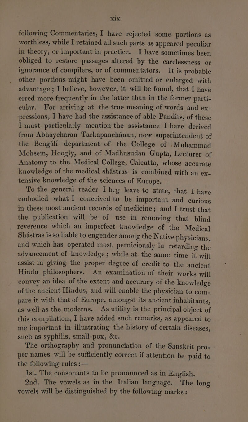 following Commentaries, I have rejected some portions as worthless, while I retained all such parts as appeared peculiar in theory, or important in practice. I have sometimes been obliged to restore passages altered by the carelessness or ignorance of compilers, or of commentators. It is probable other portions might have been omitted or enlarged with advantage ; I believe, however, it will be found, that I have erred more frequently in the latter than in the former parti- cular. For arriving at the true meaning of words and ex- pressions, I have had the assistance of able Pandits, of these I must particularly mention the assistance I have derived from Abhaycharan Tarkapanchanan, now superintendent of the Bengali department of the College of ._Muhammad Mohsem, Hoogly, and of Madhusudan Gupta, Lecturer of Anatomy to the Medical College, Calcutta, whose accurate knowledge of the medical shastras is combined with an ex- tensive knowledge of the sciences of Kurope. To the general reader I beg leave to state, that I have embodied what 1 conceived to be important and curious in these most ancient records of medicine; and I trust that the publication will be of use in removing that blind reverence which an imperfect knowledge of the Medical Shastras is so liable to engender among the Native physicians, and which has operated most perniciously in retarding the advancement of knowledge; while at the same time it will assist in giving the proper degree of credit to the ancient Hindu philosophers. An examination of their works will convey an idea of the extent and accuracy of the knowledge of the ancient Hindus, and will enable the physician to com- pare it with that of Europe, amongst its ancient inhabitants, as well as the moderns. As utility is the principal object of this compilation, I have added such remarks, as appeared to me important in illustrating the history of certain diseases, such as syphilis, small-pox, &amp;c. The orthography and pronunciation of the Sanskrit pro- per names will be sufficiently correct if attention be paid to the following rules :— Ist. The consonants to be pronounced as in English. 2nd. The vowels as in the Italian language. The long vowels will be distinguished by the following marks :