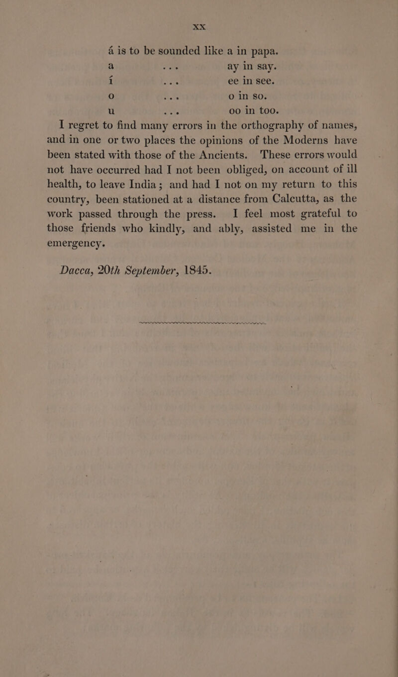 4 is to be sounded like a in papa. a ome ay in Say. i es ee in see. co) = O in so. u acts 00 in too. I regret to find many errors in the orthography of names, and in one or two places the opinions of the Moderns have been stated with those of the Ancients. These errors would not have occurred had I not been obliged, on account of ill health, to leave India; and had I not on my return to this country, been stationed at a distance from Calcutta, as the work passed through the press. I feel most grateful to those friends who kindly, and ably, assisted me in the emergency. Dacca, 20th September, 1845. OO I ne