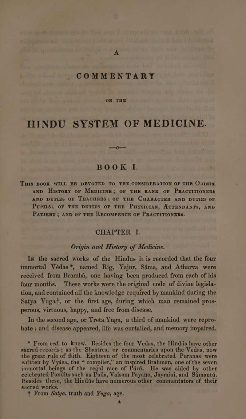A COMMENTARY ON THE HINDU SYSTEM OF MEDICINE. BOOK I. TuHIs BOOK WILL BE DEVOTED TO THE CONSIDERATION OF THE O:tlarN and History or MepicinE; oF THE RANK OF PRACTITIONERS AND DUTIES OF TEACHERS ; OF THE CHARACTER AND DUTIES OF Purits; OF THE DUTIES OF THE PuysiciAN, ATTENDANTS, AND PATIENT ; AND OF THE RECOMPENCE OF PRACTITIONERS. CHAPTER I. Origin and History of Medicine. In the sacred works of the Hindus it is recorded that the four immortal Védas*, named Rig, Yajur, Sama, and Atharva were received from Bramh4, one having been produced from each of his four mouths. These works were the original code of divine legisla- tion, and contained all the knowledge required by mankind during the Satya Yugaf, or the first age, during which man remained pros- perous, virtuous, happy, and free from disease. In the second age, or Treta Yuga, a third of mankind were repro- bate ; and disease appeared, life was curtailed, and memory impaired. * From ved, to know. Besides the four Vedas, the Hindds have other sacred records; as the Shastres, or commentaries upon the Vedas, now the great rule of faith. Eighteen of the most celebrated Puranas were written by Vydsa, the “ compiler,” an inspired Brahman, one of the seven immortal beings of the regal race of Parad. He was aided by other celebrated Pandits such as Paila, Vaisam Payana, Jaymini, and Samanta. Besides these, the Hindtis have numerous other commentators of their sacred works. + From Satya, truth and Yuga, age. A