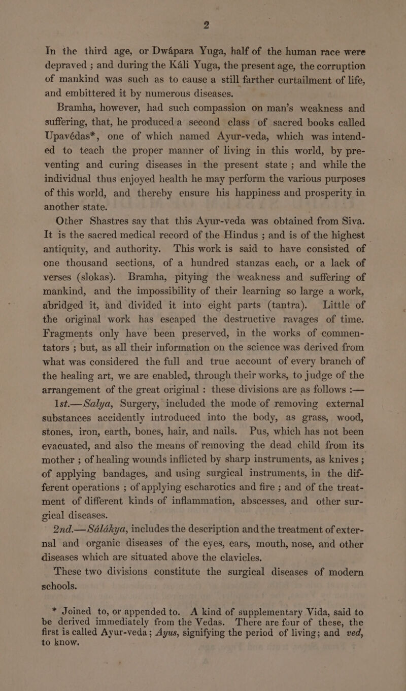 In the third age, or DwApara Yuga, half of the human race were depraved ; and during the Kali Yuga, the present age, the corruption of mankind was such as to cause a still farther curtailment of life, and embittered it by numerous diseases. — Bramha, however, had such compassion on man’s weakness and suffering, that, he produceda second class of sacred books called Upavédas*, one of which named Ayur-veda, which was intend- ed to teach the proper manner of living in this world, by pre- venting and curing diseases in the present state ; and while the individual thus enjoyed health he may perform the various purposes of this world, and thereby ensure his happiness and prosperity in another state. Other Shastres say that this Ayur-veda was obtained from Siva. It is the sacred medical record of the Hindus ; and is of the highest _ antiquity, and authority. This work is said to have consisted of one thousand sections, of a hundred stanzas each, or a lack of verses (slokas). Bramha, pitying the weakness and suffering of mankind, and the impossibility of their learning so large a work, abridged it, and divided it into eight parts (tantra). Little of the original work has escaped the destructive ravages of time. Fragments only have been preserved, in the works of commen- tators ; but, as all their information on the science was derived from what was considered the full and true account of every branch of the healing art, we are enabled, through their works, to judge of the arrangement of the great original : these divisions are as follows :— lst.—Salya, Surgery, included the mode of removing external substances accidently introduced into the body, as grass, wood, stones, iron, earth, bones, hair, and nails. Pus, which has not been evacuated, and also the means of removing the dead child from its mother ; of healing wounds inflicted by sharp instruments, as knives ; of applying bandages, and using surgical instruments, in the dif- ferent operations ; of applying escharotics and fire ; and of the treat- ment of different kinds of inflammation, abscesses, and other sur- gical diseases. 2nd.—Sélakya, includes the description and the treatment of exter- nal and organic diseases of the eyes, ears, mouth, nose, and other diseases which are situated above the clavicles. These two divisions constitute the surgical diseases of modern schools. * Joined to, or appended to. A kind of supplementary Vida, said to be derived immediately from the Vedas. There are four of these, the first is called Ayur-veda; Ayus, signifying the period of living; and ved, to know.