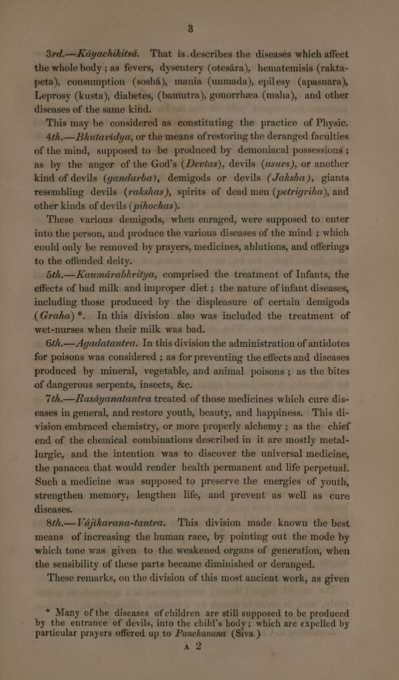 3rd.—Kayachikitsd. That is..describes the diseasés which affect thie whole body ; as fevers, dysentery (otesdra), hematemisis (rakta- peta), consumption (soshé), mania (unmada), epilesy (apasnara), Leprosy (kusta), diabetes, (bamiutra), gonorrhea (maha), and other diseases of the same kind. This may be considered as constituting the practice of Physie. Ath.— Bhutavidya, or the means ofrestoring the deranged faculties of the mind, supposed to be produced by demoniacal possessions ; as by the anger of the God’s (Devias), devils (asurs),-or another kind of devils (gandarba), demigods or devils (Jaksha), giants resembling devils (rakshas), spirits of dead men (petrigriha), and other kinds of devils (pzhochas). These various demigods, when enraged, were supposed to enter into the person, and produce the various diseases of the mind ; which could only be removed by prayers, medicines, ablutions, and offerings to the offended deity. 5th.— Kaumérabhritya, comprised the treatment of Infants, the effects of bad milk and improper diet ; the nature of infant diseases, including those produced by the displeasure of certain demigods (Graha)*. In this division also was included the treatment of ‘wet-nurses when their milk was bad. 6th.—Agadatantra. In this division the administration of antidotes for poisons was considered ; as for preventing the effects and diseases produced by mineral, vegetable, and animal poisons ; as the bites of dangerous serpents, insects, &amp;c. 7th.—Rasdyanatantra treated of those medicines which cure dis- eases in general, and restore youth, beauty, and happiness. This di- vision embraced chemistry, or more properly alchemy ; as the chief end of the chemical combinations described in it are mostly metal- lurgic, and the intention was to discover the universal medicine, the panacea that would render health permanent and life perpetual. Such a medicine was supposed to preserve the energies of youth, strengthen memory, lengthen life, and prevent as well as cure diseases. 8th.— Vdajikarana-tantra. This division made known the best means of increasing the human race, by pointing out the mode by which tone was given to the weakened organs of generation, when the sensibility of these parts became diminished or deranged. These remarks, on the division of this most ancient work, as given 2 a of the diseases of children are still supposed to be produced by the entrance of devils, into the child’s body; which are Sapenes by particular prayers offered up to Panchanana (Siva.) A 2
