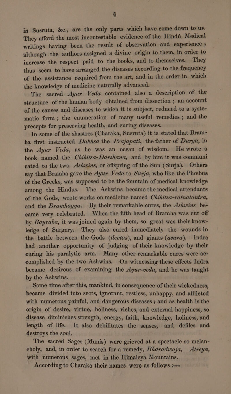 in Susruta, &amp;c., are the only parts which have come down to us. They afford the most incontestable evidence of the Hind@ Medical writings having been the result of observation and experience ; although the authors assigned a divine origin to them, in order to increase the respect paid to the books, and to themselves. They thus seem to have arranged the diseases according to the frequency of the assistance required from the art, and in the order in which the knowledge of medicine naturally advanced. The sacred Ayur Veda contained also a description of the structure of the human body obtained from dissection ; an account of the causes and diseases to which it is subject, reduced to a syste- matic form; the enumeration of many useful remedies ; and the precepts for preserving health, and curing diseases. In some of the shastres (Charaka, Susruta) it is stated that Bram- ha first instructed Dakhsa the Prajapati, the father of Durga, in the Ayur Veda, as he was an ocean of wisdom. He wrote a book named the Chihitsa-Darshana, and by him it was communi cated to the two Ashwins, or offspring of the Sun (Surja). Others say that Bramha gave the Ayur Veda to Surja, who like the Pheebus of the Greeks, was supposed to be the fountain of medical knowledge among the Hindus. The Ashwins became the medical attendants of the Gods, wrote works on medicine named Chikitsa-ratnatantra, and the Bramhagya. By their remarkable cures, the Ashwins be- eame very celebrated. When the fifth head of Bramha was cut off by Bayraba, it was joined again by them, so great was their know- ledge of Surgery. They also cured immediately the wounds in the battle between the Gods (devtas), and giants (asura). Indra had another opportunity of judging of their knowledge by their euring his paralytic arm. Many other remarkable cures were ac- complished by the two Ashwins. On witnessing these effects Indra became desirous of examining the Ayur-veda, and he was taught by the Ashwins. Some time after this, mankind, in consequence of their wickedness, became divided into sects, ignorant, restless, unhappy, and afflicted with numerous painful, and dangerous diseases ; and as health is the origin of desire, virtue, holiness, riches, and external happiness, so disease diminishes strength, energy, faith, knowledge, holiness, and length of life. It also debilitates the senses, and defiles and destroys the soul. The sacred Sages (Munis) were grieved at a spectacle so melan- choly, and, in order to search for a remedy, Bharadwaja, Atreya, with numerous sages, met in the Himaleya Mountains. According to Charaka their names were as follows :-—