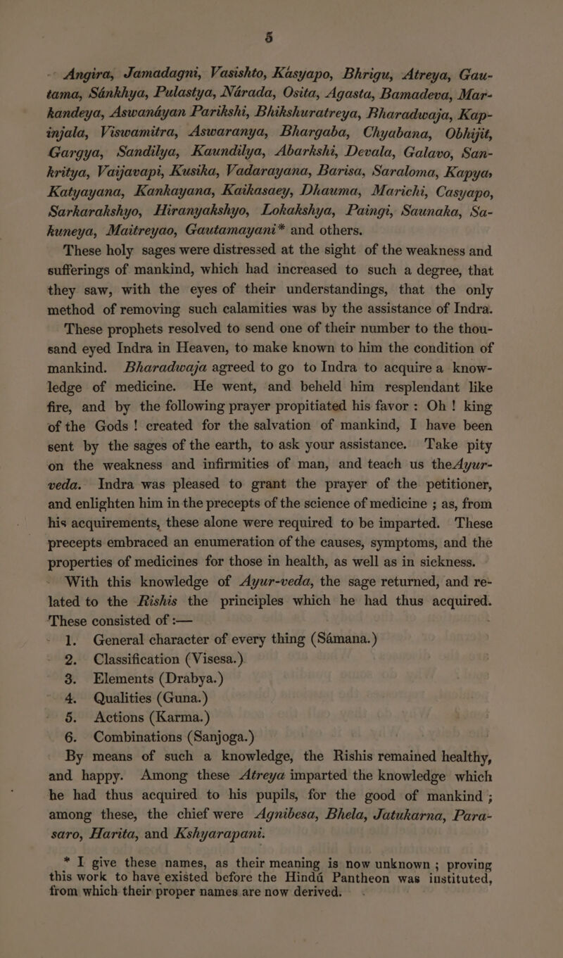 -- Angira, Jamadagni, Vasishto, Kasyapo, Bhrigu, Atreya, Gau- tama, Sankhya, Pulastya, Narada, Osita, Agasta, Bamadeva, Mar- handeya, Aswantyan Parikshi, Bhikshuratreya, Bharadwaja, Kap- injala, Viswamitra, Aswaranya, Bhargaba, Chyabana, Obhijit, Gargya, Sandilya, Kaundilya, Abarkshi, Devala, Galavo, San- kritya, Vaijavapi, Kusika, Vadarayana, Barisa, Saraloma, Kapya Katyayana, Kankayana, Kaikasaey, Dhauma, Marichi, Casyapo, Sarkarakshyo, Hiranyakshyo, Lokakshya, Paingi, Saunaka, Sa- huneya, Maitreyao, Gautamayani* and others. These holy sages were distressed at the sight of the weakness and sufferings of mankind, which had increased to such a degree, that they saw, with the eyes of their understandings, that the only method of removing such calamities was by the assistance of Indra. These prophets resolved to send one of their number to the thou- sand eyed Indra in Heaven, to make known to him the condition of mankind. Bharadwaja agreed to go to Indra to acquire a know- ledge of medicine. He went, and beheld him resplendant like fire, and by the following prayer propitiated his favor: Oh! king of the Gods ! created for the salvation of mankind, I have been sent by the sages of the earth, to ask your assistance. Take pity on the weakness and infirmities of man, and teach us theAyur- veda. Indra was pleased to grant the prayer of the petitioner, and enlighten him in the precepts of the science of medicine ; as, from his acquirements, these alone were required to be imparted. These precepts embraced an enumeration of the causes, symptoms, and the properties of medicines for those in health, as well as in sickness. With this knowledge of Ayur-veda, the sage returned, and re- lated to the Rishis the principles which he had thus acquired. ‘These consisted of :— 1. General character of every thing (Saémana.) Classification (Visesa.) Elements (Drabya. ) Qualities (Guna. ) Actions (Karma. ) 6. Combinations (Sanjoga.) | By means of such a knowledge, the Rishis remained healthy, and happy. Among these Aéreya imparted the knowledge which he had thus acquired to his pupils, for the good of mankind ; among these, the chief were Agnibesa, Bhela, Jatukarna, Para- saro, Harita, and Kshyarapani. &amp; ee * I give these names, as their meaning is now unknown ; proving this work to have existed before the Hinda Pantheon was instituted, from which their proper names are now derived.
