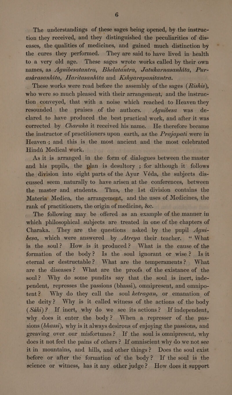 The understandings of these sages being opened, by the instruc- tion they received, and they distinguished the peculiarities of dis- eases, the qualities of medicines, and gained much distinction by the cures they performed. They are said to have lived in: health to a very old age. These sages wrote works called by their own names, as Agnibesatantra, Bhelatantra, Jatukarnasanhita, Pur- asérasanhita, Haritasanhita and Kshyarapanitantra. _ These works were read before the assembly of the sages (Rishis), who were so much pleased with their arrangement, and the instruc- tion conveyed, that with a noise which reached to Heaven they resounded the praises of the authors. Agnibesa was de- clared to have produced the best practical work, and after it was corrected by Charaka it received his name. He therefore became the instructor of practitioners upon earth, as the Prajapati were in Heaven.; and this is the most ancient and the most celebrated Hindé Medical work. As it is arranged in the form of dialogues between the master and his pupils, the plan is desultory ; for although it follows the division into eight parts of the Ayur Véda, the subjects dis- cussed seem naturally to have arisen at the conferences, between the master and students. Thus, the Ist division contains the Materia’ Medica, the arrangement, and the uses of Medicines, the rank of practitioners, the origin of medicine, &amp;c. The following may be offered as an example of the manner in which philosophical subjects are treated in one of the chapters of Charaka. They are the questions asked by the pupil <Agni- besa, which were answered by <Aftreya their teacher. “ What is the soul? How is it produced? What is the cause of the formation of the body? Is the .soul ignorant or wise? Is it eternal or destructable? What are the temperaments? What are the diseases? What are the proofs of the existance of the soul? Why do some pundits say that the soul is inert, inde- pendent, represses the passions (bhassi), omnipresent, and omnipo- tent? Why do they call the soul ketragan, or emanation of the deity? Why is it called witness of the actions of the body (Saki)? If inert, why do we see its actions? If independent, why does it enter the body? When a represser of the pas- sions (bhass?), why is it always desirous of enjoying the passions, and greaving over our misfortunes? If the soul is omnipresent, why does it not feel the pains of others? If omniscient why do we not see it in mountains, and hills, and other things ¢ ? Does the soul exist before or after the formation of the body? If the soul is the science or witness, has it any other judge? How does it support