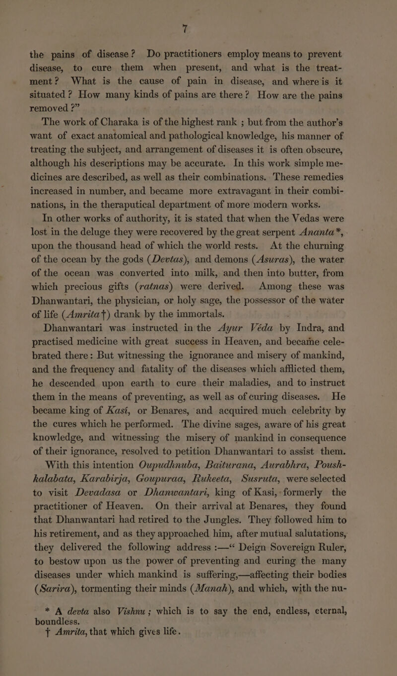 the pains of disease? Do practitioners employ means to prevent disease, to cure them when present, and what is the treat- ment? What is the cause of pain in disease, and whereis it situated ? How many kinds of pains are there? How are the pains removed ?” The work of Charaka is of the highest rank ; but from the author’s want of exact anatomical and pathological knowledge, his manner of treating the subject, and arrangement of diseases it is often obscure, although his descriptions may be accurate. In this work simple me- dicines are described, as well as their combinations. These remedies increased in number, and became more extravagant in their combi- nations, in the theraputical department of more modern works. In other works of authority, it is stated that when the Vedas were lost in the deluge they were recovered by the great serpent Ananta*, upon the thousand head of which the world rests. At the churning of the ocean by the gods (Devias), and demons (Asuras), the water of the ocean was converted into milk, and then into butter, from which precious gifts (ratnas) were derived. Among these was Dhanwantari, the physician, or holy sage, the possessor of the water of life (Amritat) drank by the immortals. Dhanwantari was instructed in the dyur Véda _ Indra, and practised medicine with great success in Heaven, and became cele- brated there: But witnessing the ignorance and misery of mankind, and the frequency and fatality of the diseases which afflicted them, he descended upon earth to cure their maladies, and to instruct them in the means of preventing, as well as of curing diseases. He became king of Kasi, or Benares, and acquired much celebrity by the cures which he performed. The divine sages, aware of his great knowledge, and witnessing the misery of mankind in consequence of their ignorance, resolved to petition Dhanwantari to assist them. With this intention Oupudhnuba, Baiturana, Aurabhra, Poush- kalabata, Karabirja, Goupuraa, Rukeeta, Susruta, were selected to visit Devadasa or Dhanwantari, king of Kasi, formerly the practitioner of Heaven. On their arrival at Benares, they found that Dhanwantari had retired to the Jungles. They followed him to his retirement, and as they approached him, after mutual salutations, they delivered the following address :—‘ Deign Sovereign Ruler, to bestow upon us the power of preventing and curing the many diseases under which mankind is suffering,—affecting their bodies (Sarira), tormenting their minds (Manah), and which, with the nu- * A devta also Vishnu; which is to say the end, endless, eternal, boundless. + Amrita, that which gives life.