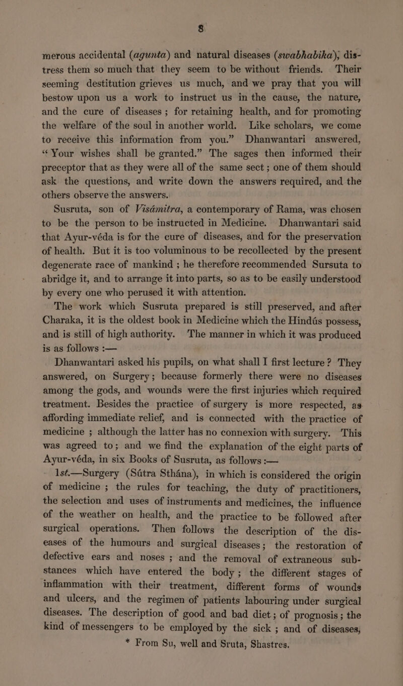 merous accidental (agunta) and natural diseases (swabhabika), dis- tress them so much that they seem to be without friends. Their seeming destitution grieves us much, and we pray that you will bestow upon us a work to instruct us in the cause, the nature, and the cure of diseases ; for retaining health, and for promoting the welfare of the soul in another world. Like scholars, we come to receive this information from you.” Dhanwantari answered, “Your wishes shall be granted.” The sages then informed their preceptor that as they were all of the same sect ; one of them should ask the questions, and write down the answers required, and the others observe the answers. Susruta, son of Visémitra, a contemporary of Rama, was chosen to be the person to be instructed in Medicine. Dhanwantari said that Ayur-véda is for the cure of diseases, and for the preservation of health. But it is too voluminous to be recollected by the present degenerate race of mankind ; he therefore recommended Sursuta to abridge it, and to arrange it into parts, so as to be easily understood by every one who perused it with attention. The work which Susruta prepared is still preserved, and after Charaka, it is the oldest book in Medicine which the Hindas possess, and is still of high authority. The manner in which it was produced is as follows :— Dhanwantari asked his pupils, on what shall I first lecture? They answered, on Surgery; because formerly there were no diseases among the gods, and wounds were the first injuries which required treatment. Besides the practice of surgery is more respected, ag affording immediate relief, and is connected with the practice of medicine ; although the latter has no connexion with surgery. This was agreed to; and we find the explanation of the eight parts of Ayur-véda, in six Books of Susruta, as follows :— 1st—Surgery (Sttra Sthana), in which is considered the origin of medicine ; the rules for teaching, the duty of practitioners, the selection and uses of instruments and medicines, the influence of the weather on health, and the practice to be followed after surgical operations. Then follows the description of the dis- eases of the humours and surgical diseases; the restoration of defective ears and noses ; and the removal of extraneous sub- stances which have entered the body; the different stages of inflammation with their treatment, different forms of wounds and ulcers, and the regimen of patients labouring under surgical diseases. The description of good and bad diet; of prognosis; the kind of messengers to be employed by the sick ; and of diseases; * From Su, well and Sruta, Shastres.