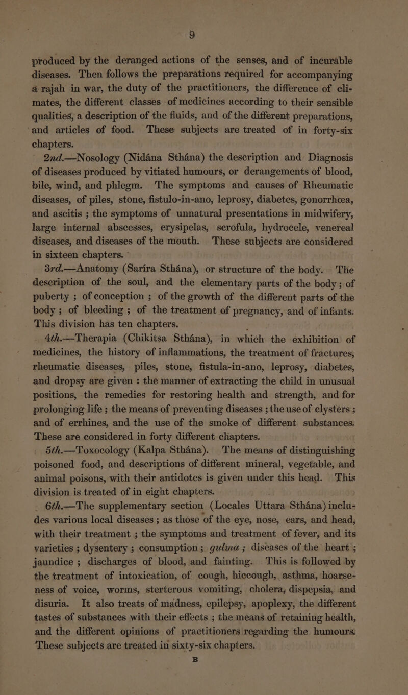 ) produced by the deranged actions of the senses, and of incurable diseases. Then follows the preparations required for accompanying a rajah in war, the duty of the practitioners, the difference of cli- mates, the different classes -of medicines according to their sensible qualities, a description of the fluids, and of the different preparations, and articles of food. These subjects are treated of in forty-six chapters. 2nd.—Nosology (Nidéna Sthana) the description and Diagnosis of diseases produced by vitiated humours, or derangements of blood, bile, wind, and phlegm. The symptoms and causes of Rheumatic diseases, of piles, stone, fistulo-in-ano, leprosy, diabetes, gonorrhcea, and ascitis ; the symptoms of unnatural presentations in midwifery, large internal abscesses, erysipelas, scrofula, hydrocele, venereal diseases, and diseases of the mouth. These subjects are considered in sixteen chapters. ° | _ 8rd.—Anatomy (Sarira Sthana), or structure of the body. The description of the soul, and the elementary parts of the body ; of puberty ; of conception ; of the growth of the different parts of the body ; of bleeding ; of the treatment of pregnancy, and of infants. This division has ten chapters. 4th.—Therapia (Chikitsa Sthéna), in which the exhibition of medicines, the history of inflammations, the treatment of fractures, rheumatic diseases, piles, stone, fistula-in-ano, leprosy, diabetes, and dropsy are given : the manner of extracting the child in unusual positions, the remedies for restoring health and strength, and for prolonging life ; the means of preventing diseases ; the use of clysters ; and of errhines, and the use of the smoke of different substances: These are considered in forty different chapters. 5th.—Toxocology (Kalpa Sthana). The means of distinguishing poisoned food, and descriptions of different mineral, vegetable, and animal poisons, with their antidotes is given under this head. This division is treated of in eight chapters. _ 6th.—The supplementary section (Locales Uttara Sthéna) inclu- des various local diseases ; as those of the eye, nose, ears, and head, with their treatment ; the symptoms and treatment of fever, and its varieties ; dysentery ; consumption; gulma; diseases of the heart ; jaundice ; discharges of blood, and fainting. This is followed by the treatment of intoxication, of cough, hiccough, asthma, hoarse- ness of voice, worms, sterterous vomiting, cholera, dispepsia, and disuria. It also treats of madness, epilepsy, apoplexy, the different tastes of substances with their effects ; the means of retaining health, and the different opinions of practitioners regarding the humours: These subjects are treated in sixty-six chapters. B