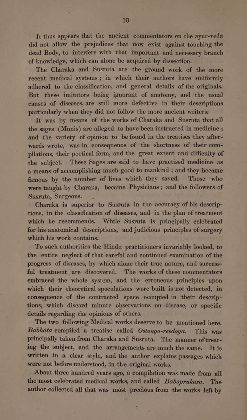 It thus appears that the ancient commentators on the ayur-veda did not allow the prejudices that now exist against touching the dead Body, to interfere with that important and necessary branch of knowledge, which can alone be acquired by dissection. The Charaka and Susruta are the ground work of the more recent medical systems ; in which their authors have uniformly adhered to the classification, and general details of the originals. But these imitators being ignorant of anatomy, and the usual causes of diseases, are still more defective in their descriptions particularly when they did not follow the more ancient writers: It was by means of the works of Charaka and Susruta that all the sages (Munis) are alleged to have been instructed in medicine ; and the variety of opinion to be found in the treatises they after- wards wrote, was in consequence of the shortness of their com- pilations, their poetical form, and the great extent and difficulty of the subject. These Sages are said to have practised medicine as a means of accomplishing much good to mankind ; and they became famous by the number of lives which they saved. Those who were taught by Charaka, became Physicians ; and the followers of Susruta, Surgeons. Charaka is superior to Susruta in the accuracy of his descrip- tions, in the classification of diseases, and in the plan of treatment which he recommends. While Susruta is principally celebrated for his anatomical descriptions, and judicious ae ia of surgery which his work contains. To such authorities the Hindu practitioners shvariadily looked, to the entire neglect of that careful and continued examination of the progress of diseases, by which alone their true nature, and success- ful treatment are discovered. The works of these commentators embraced the whole system, and the erroneous principles upon which their theoretical speculations were built is not detected, in consequence of the contracted space occupied in their descrip- tions, which discard minute observations on disease, or specific details regarding the opinions of others. The two following Medical works deserve to be mentioned here. Babhata compiled a treatise called Ostongo-reedoya. This was principally taken from Charaka and Susruta. The manner of treat- ing the subject, and the arrangements are much the same. It is _ written in a clear style, and the author explains passages which were not before understood, in the original works. About three hundred years ago, a compilation was made from all the most celebrated medical works, and called Baboprukasa. The author collected all that was most precious from ‘the works left by