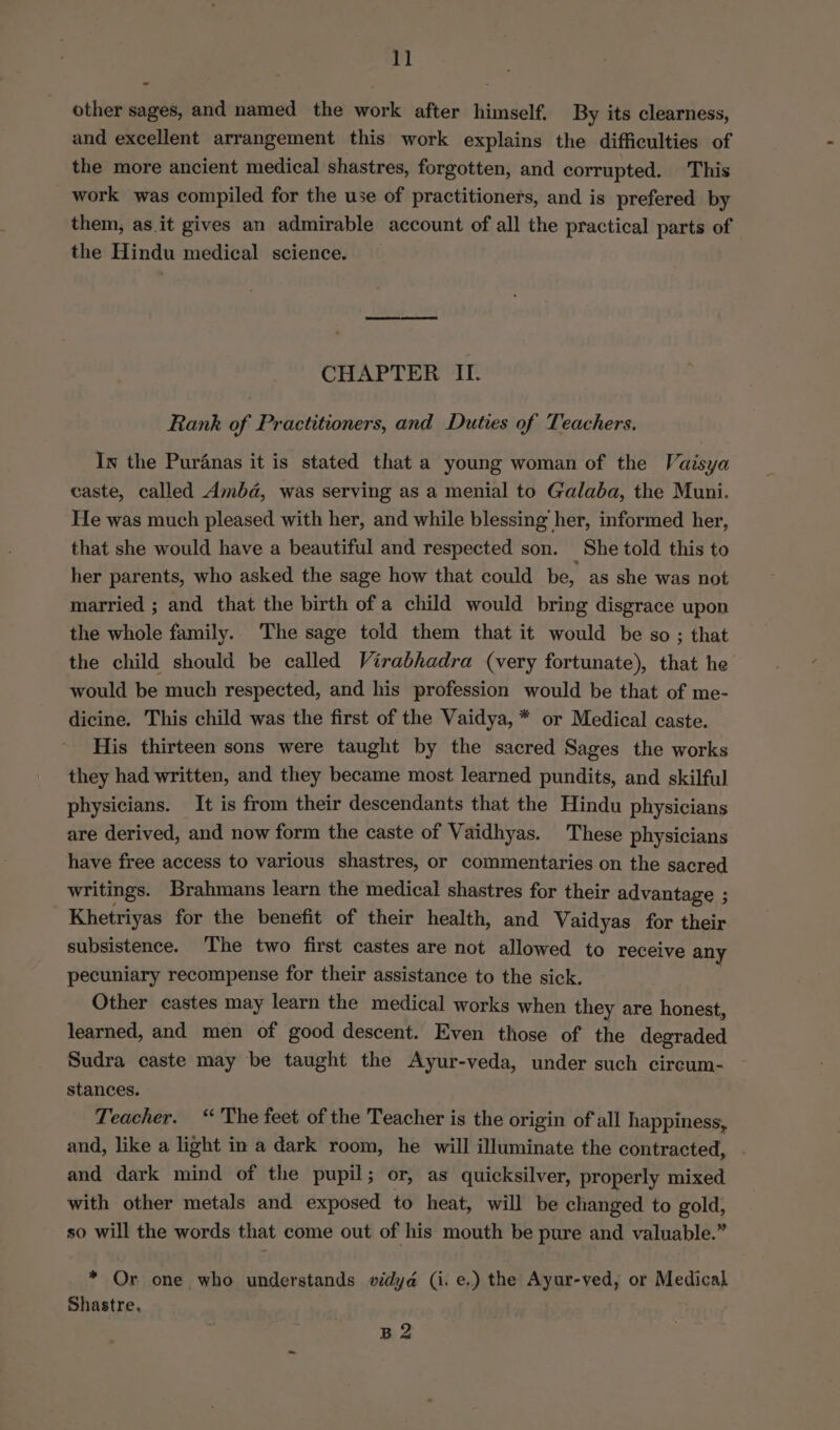 other sages, and named the work after himself. By its clearness, and excellent arrangement this work explains the difficulties of the more ancient medical shastres, forgotten, and corrupted. This work was compiled for the use of practitioners, and is prefered by them, as.it gives an admirable account of all the practical parts of the Hindu medical science. CHAPTER II. Rank of Practitioners, and Duties of Teachers. In the Puranas it is stated that a young woman of the Vaisya caste, called Amba, was serving as a menial to Galaba, the Muni. He was much pleased with her, and while blessing her, informed her, that she would have a beautiful and respected son. She told this to her parents, who asked the sage how that could be, as she was not married ; and that the birth of a child would bring disgrace upon the whole family. The sage told them that it would be so ; that the child should be called Virabhadra (very fortunate), that he would be much respected, and his profession would be that of me- dicine. This child was the first of the Vaidya, * or Medical caste. His thirteen sons were taught by the sacred Sages the works they had written, and they became most learned pundits, and skilful physicians. It is from their descendants that the Hindu physicians are derived, and now form the caste of Vaidhyas. These physicians have free access to various shastres, or commentaries on the sacred writings. Brahmans learn the medical shastres for their advantage ; Khetriyas for the benefit of their health, and Vaidyas for their subsistence. The two first castes are not allowed to receive any pecuniary recompense for their assistance to the sick. Other castes may learn the medical works when they are honest, learned, and men of good descent. Even those of the degraded Sudra caste may be taught the Ayur-veda, under such circum- stances. Teacher. “The feet of the Teacher is the origin of all happiness, and, like a light in a dark room, he will illuminate the contracted, and dark mind of the pupil; or, as quicksilver, properly mixed with other metals and exposed to heat, will be changed to gold, so will the words that come out of his mouth be pure and valuable.” * Or one who understands vidya (i. e.) the Ayur-ved, or Medical Shastre. B2
