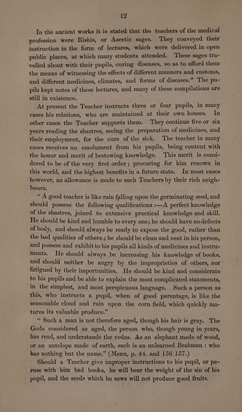 1Z In the ancient works it is stated that the teachers of the medical — profession were Rishis, or Ascetic sages. They conveyed their instruction in the form of lectures, which were delivered in open public places, at which many students attended. These sages tra- velled about with their pupils, curing diseases, so as to afford them the means of witnessing the effects of different manners and customs, and different medicines, climates, and forms of diseases.” The pu- pils kept notes of these lectures, and any of these compilations are still in existence. At present the Teacher instructs three or four pupils, in many cases his relations, who are maintained at their own houses. In other cases the Teacher supports them. They continue five or six years reading the shastres, seeing the preparation of medicines, and their employment, for the cure of the sick. The teacher in many cases receives no emolument from his pupils, being content with the honor and merit of bestowing knowledge. This merit is consi- dered to be of the very first order; procuring for him renown in this world, and the highest benefits in a future state. In most cases however, an allowance is made to such Teachers by their rich neigh- bours. ‘« A good teacher is like rain falling upon the germinating seed, and should possess the following qualifications :—A perfect knowledge of the shastres, joined to extensive practical knowledge and skill. He should be kind and humble to every one; he should have no defects of body, and should always be ready to expose the good, rather than the bad qualities of others,; he should be clean and neat in his person, and possess and exhibit to his pupils all kinds of medicines and instru- ments. He should always be increasing his knowledge of books, and should neither be angry by the improprieties of others, nor fatigued by their importunities. He should be kind and considerate to his pupils and be able to explain the most complicated statements, in the simplest, and most perspicuous language. Such a person as this, who instructs a pupil, when of good parentage, is like the seasonable cloud and rain upon the corn field, which quickly ma- tures its valuable produce.” “‘ Such a man is not therefore aged, though his hair is gray. The Gods considered as aged, the person who, though young in years, has read, and understands the vedas. As an elephant made of wood, or an antelope made of earth, such is an unlearned Brahman : who has nothing but the name.” (Menu, p. 44. and 156 157.) Should a Teacher give improper instructions to his pupil, or pe- ruse with him bad books, he will bear the weight of the sin of his pupil, and the seeds which he sows will not produce good fruits.