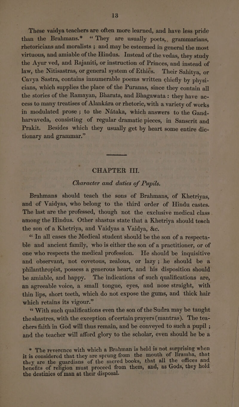 These vaidya teachers are often more learned, and have less pride than the Brahmans.* “ They are usually poets,. grammarians, rhetoricians and moralists ; and may be esteemed in general the most virtuous, and amiable of the Hindus. Instead of the vedas, they study the Ayur ved, and Rajaniti, or instruction of Princes, and instead of law, the Nitisastras, or general system of Ethics. Their Sahitya, or Cavya Sastra, contains innumerable poems written chiefly by physi- cians, which supplies the place of the Puranas, since they contain all the stories of the Ramayan, Bharata, and Bhagawata : they have ac- cess to many treatises of Alank4ra or rhetoric, with a variety of works in modulated prose ; to the Nataka, which answers to the Gand- harvaveda, consisting of regular dramatic pieces, in Sanscrit and Prakit. Besides which they usually get by heart some entire dic- tionary and grammar.” , CHAPTER III. Character and duties of Pupils. Brahmans should teach the sons of Brahmans, of Khetriyas, and of Vaidyas, who belong to the third order of Hindu castes. The last are the professed, though not the exclusive medical class. among the Hindus. Other shastus state that a Khetriya should teach the son of a Khetriya, and Vaidyas a Vaidya, &amp;c. ** In all cases the Medical student should be the son of a respecta- ble and ancient family, who is either the son of a practitioner, or of one who respects the medical profession. He should be inquisitive and observant, not covetous, zealous, or lazy ; he should be a philanthropist, possess a generous heart, and his disposition should be amiable, and happy. The indications of such qualifications are, an agreeable voice, a small tongue, eyes, and nose straight, with thin lips, short teeth, which do not expose the gums, and thick hair which retains its vigour.” _ “ With such qualifications even the son of the Sudra may be taught theshastres, with the exception of certain prayers(mantras). The tea- chers faith in God will thus remain, and be conveyed to such a pupil ; and the teacher will afford glory to the scholar, even should he be a * The reverence with which a Brahman is held is not surprising when it is considered that they are sprung from the mouth of Bramha, that they are the guardians of the sacred books, that all the offices and benefits of religion must proceed from them, and, as Gods, they hold the destinies of man at their disposal. .