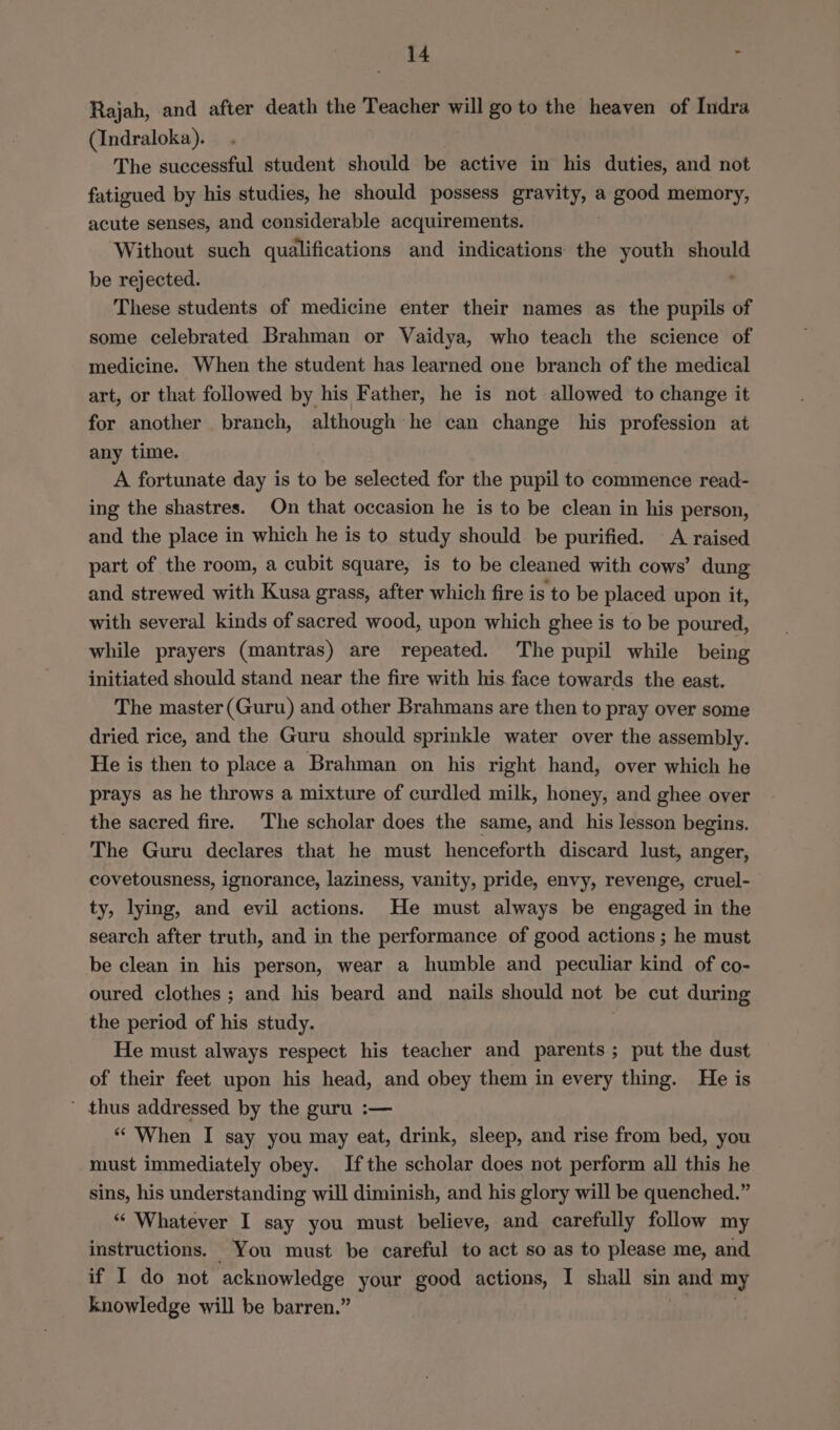 Rajah, and after death the Teacher will go to the heaven of Indra (Indraloka). The successful student should be active in his duties, and not fatigued by his studies, he should possess gravity, a good memory, acute senses, and considerable acquirements. Without such qualifications and indications the youth should be rejected. These students of medicine enter their names as the eB of some celebrated Brahman or Vaidya, who teach the science of medicine. When the student has learned one branch of the medical art, or that followed by his Father, he is not allowed to change it for another branch, although he can change his profession at any time. A fortunate day is to be selected for the pupil to commence read- ing the shastres. On that occasion he is to be clean in his person, and the place in which he is to study should be purified. A raised part of the room, a cubit square, is to be cleaned with cows’ dung and strewed with Kusa grass, after which fire is to be placed upon it, with several kinds of sacred wood, upon which ghee is to be poured, while prayers (mantras) are repeated. The pupil while being initiated should stand near the fire with his face towards the east. The master (Guru) and other Brahmans are then to pray over some dried rice, and the Guru should sprinkle water over the assembly. He is then to place a Brahman on his right hand, over which he prays as he throws a mixture of curdled milk, honey, and ghee over the sacred fire. The scholar does the same, and his lesson begins. The Guru declares that he must henceforth discard lust, anger, covetousness, ignorance, laziness, vanity, pride, envy, revenge, cruel- ty, lying, and evil actions. He must always be engaged in the search after truth, and in the performance of good actions ; he must be clean in his person, wear a humble and peculiar kind of co- oured clothes ; and his beard and nails should not be cut during the period of his study. He must always respect his teacher and parents; put the dust of their feet upon his head, and obey them in every thing. He is thus addressed by the guru :— “‘ When I say you may eat, drink, sleep, and rise from bed, you must immediately obey. Ifthe scholar does not perform all this he sins, his understanding will diminish, and his glory will be quenched.” “ Whatever I say you must believe, and carefully follow my instructions. You must be careful to act so as to please me, and if I do not acknowledge your good actions, I shall sin and my knowledge will be barren.”