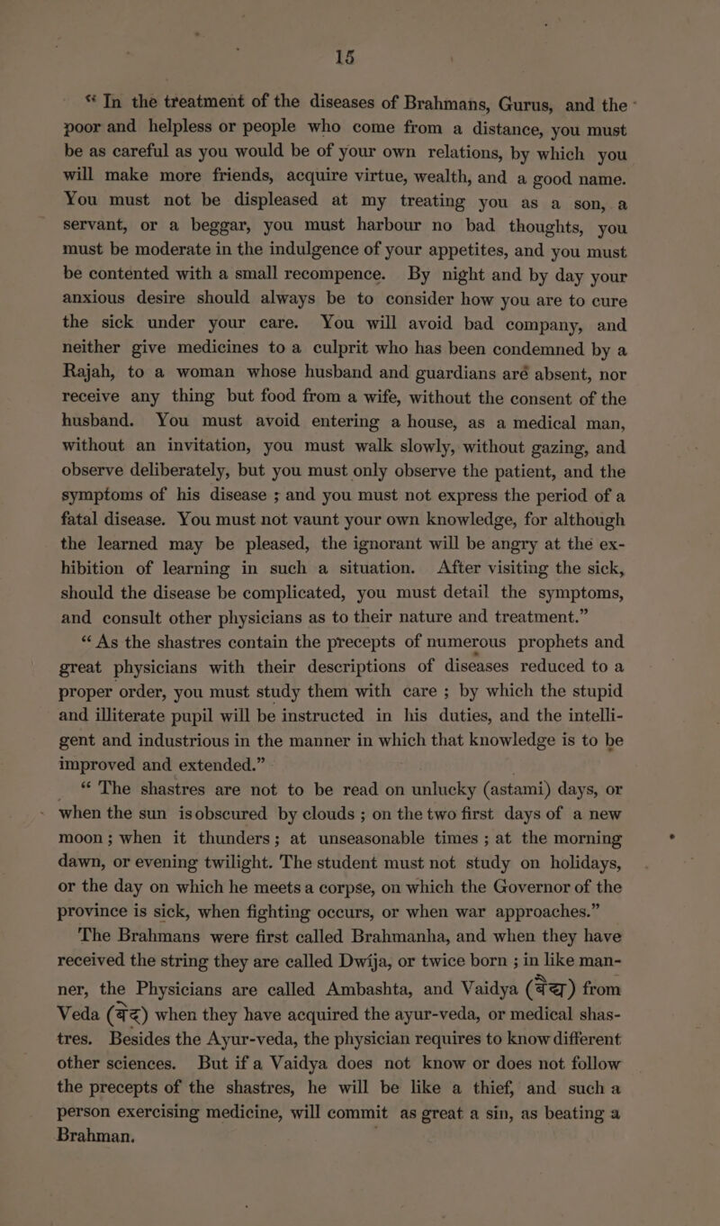* Tn the treatment of the diseases of Brahmans, Gurus, and the - poor and helpless or people who come from a distance, you must be as careful as you would be of your own relations, by which you will make more friends, acquire virtue, wealth, and a good name. You must not be displeased at my treating you as a son, a servant, or a beggar, you must harbour no bad thoughts, you must be moderate in the indulgence of your appetites, and you must be contented with a small recompence. By night and by day your anxious desire should always be to consider how you are to cure the sick under your care. You will avoid bad company, and neither give medicines to a culprit who has been condemned by a Rajah, to a woman whose husband and guardians aré absent, nor receive any thing but food from a wife, without the consent of the husband. You must avoid entering a house, as a medical man, without an invitation, you must walk slowly, without gazing, and observe deliberately, but you must only observe the patient, and the symptoms of his disease ; and you must not express the period of a fatal disease. You must not vaunt your own knowledge, for although the learned may be pleased, the ignorant will be angry at the ex- hibition of learning in such a situation. After visiting the sick, should the disease be complicated, you must detail the symptoms, and consult other physicians as to their nature and treatment.” “As the shastres contain the precepts of numerous prophets and great physicians with their descriptions of diseases reduced to a proper order, you must study them with care ; by which the stupid and illiterate pupil will be instructed in his duties, and the intelli- gent and industrious in the manner in which that knowledge is to be improved and extended.” » “‘ The shastres are not to be read on ditiolby (astami) days, or when the sun is obscured by clouds ; on the two first days of a new moon; when it thunders; at unseasonable times ; at the morning dawn, or evening twilight. The student must not study on holidays, or the day on which he meets a corpse, on which the Governor of the province is sick, when fighting occurs, or when war approaches.” The Brahmans were first called Brahmanha, and when they have received the string they are called Dwija, or twice born ; in like man- ner, the Physicians are called Ambashta, and Vaidya (tz) from Veda (42) when they have acquired the ayur-veda, or medical shas- tres. Besides the Ayur-veda, the physician requires to know different other sciences. But if a Vaidya does not know or does not follow the precepts of the shastres, he will be like a thief, and such a person exercising medicine, will commit as great a sin, as beating a Brahman.