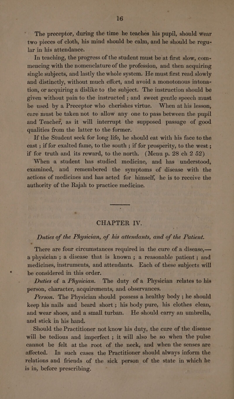 The preceptor, during the time he teaches his pupil, should wear two pieces of cloth, his mind should be calm, and he should be regu- lar in his attendance. In teaching, the progress of the student must be at first slow, com- mencing with the nomenclature of the profession, and then acquiring single subjects, and lastly the whole system. He must first read slowly and distinctly, without much effort, and avoid a monotonous intona- tion, or acquiring a dislike to the subject. The instruction should be given without pain to the instructed ; and sweet gentle speech must be used by a Preceptor who cherishes virtue. When at his lesson, care must be taken not to allow any one to pass between the pupil and Teacher, as it will interrupt the supposed passage of good qualities from the latter to the former. If the Student seek for long life, he should eat with his face to the east ; if for exalted fame, to the south ; if for prosperity, to the west ; if for truth and its reward, to the north. (Menu p. 28 ch 2 52) When a student has studied medicine, and has understood, examined, and remembered the symptoms of disease with the actions of medicines and has acted for himself, he is to receive the authority of the Rajah to practice medicine. CHAPTER IV. Duties of the Physician, of his attendants, and of the Patient. There are four circumstances required in the cure of a disease,— a physician ; a disease that is known ; a reasonable patient ; and medicines, instruments, and attendants. Each of these subjects will be considered in this order. ; Duties of a Physician. The duty ofa Physician relates to his — person, character, acquirements, and observances. Person. The Physician should possess a healthy body ; he should keep his nails and beard short ; his body pure, his clothes clean, and wear shoes, and a small turban. He-should carry an umbrella, and stick in his hand. Should the Practitioner not know his duty, the cure of the disease will be tedious and imperfect ; it will also be so when the pulse cannot be felt at the root of the neck, and when the senses are affected. In such cases the Practitioner should always inform the relations and friends of the sick person of the state in which he is in, before prescribing.