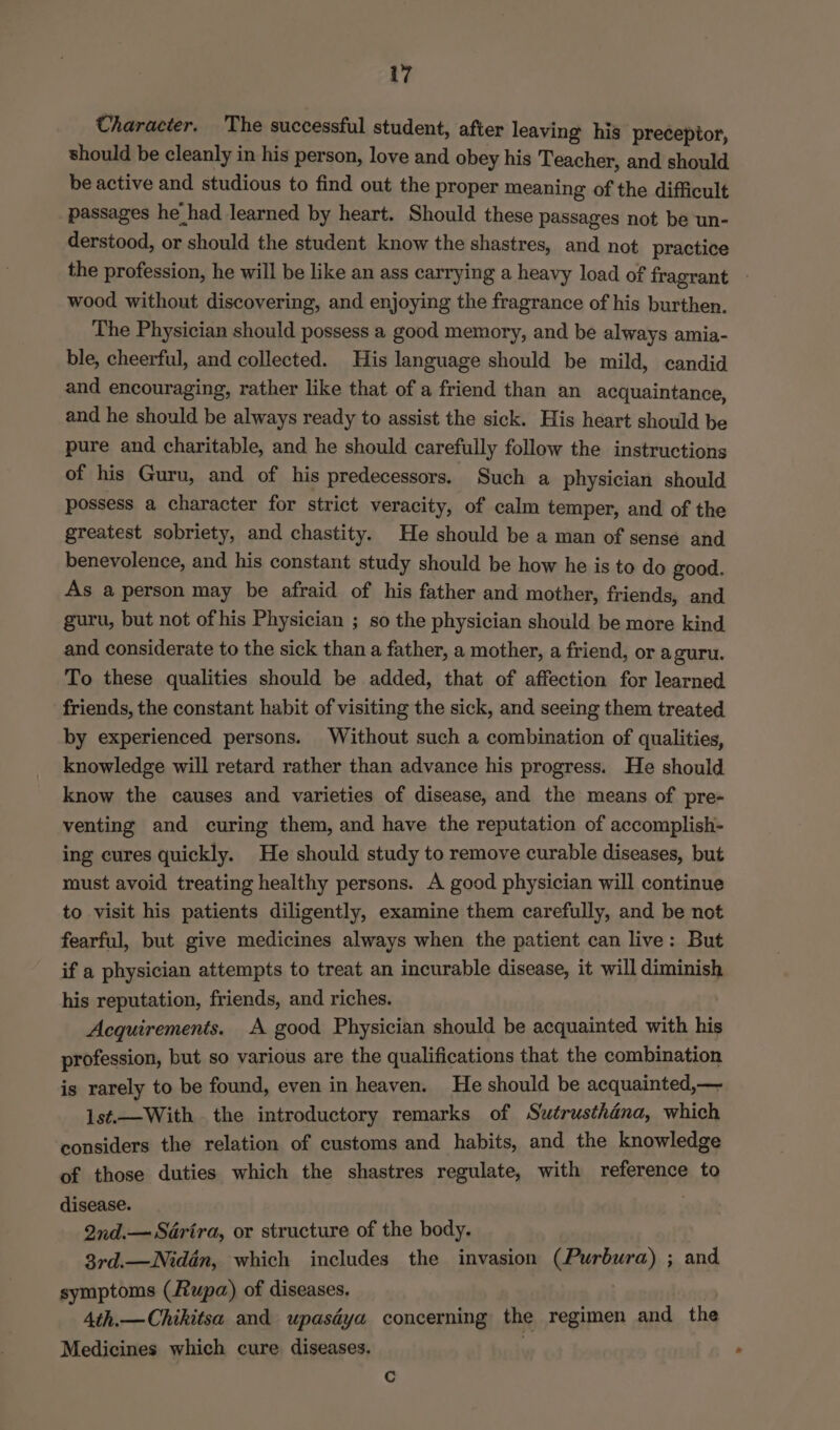 Character. The successful student, after leaving his preceptor, should be cleanly in his person, love and obey his Teacher, and should be active and studious to find out the proper meaning of the difficult passages he had learned by heart. Should these passages not be un- derstood, or should the student know the shastres, and not practice the profession, he will be like an ass carrying a heavy load of fragrant - wood without discovering, and enjoying the fragrance of his burthen. The Physician should possess a good memory, and be always amia- ble, cheerful, and collected. His language should be mild, candid and encouraging, rather like that of a friend than an acquaintance, and he should be always ready to assist the sick. His heart should be pure and charitable, and he should carefully follow the instructions of his Guru, and of his predecessors. Such a physician should possess a character for strict veracity, of calm temper, and of the greatest sobriety, and chastity. He should be a man of sense and benevolence, and his constant study should be how he is to do good. As a person may be afraid of his father and mother, friends, and guru, but not of his Physician ; so the physician should be more kind and considerate to the sick than a father, a mother, a friend, or aguru. To these qualities should be added, that of affection for learned friends, the constant habit of visiting the sick, and seeing them treated by experienced persons. Without such a combination of qualities, knowledge will retard rather than advance his progress. He should know the causes and varieties of disease, and the means of pre- venting and curing them, and have the reputation of accomplish- ing cures quickly. He should study to remove curable diseases, but oust avoid treating healthy persons. A good physician will continue to visit his patients diligently, examine them carefully, and be not fearful, but give medicines always when the patient can live: But if a physician attempts to treat an incurable disease, it will diminish his reputation, friends, and riches. Acquirements. A good Physician should be acquainted with his profession, but so various are the qualifications that the combination is rarely to be found, even in heaven. He should be acquainted,— lst.—With the introductory remarks of Swétrusthdna, which considers the relation of customs and habits, and the knowledge of those duties which the shastres regulate, with reference to disease. : Ind.— Saérira, or structure of the body. 3rd.—Nidén, which includes the invasion (Purbura) ; and symptoms (Rupa) of diseases. | 4th.—Chikitsa and upasdya concerning the regimen and the Medicines which cure diseases. 1 Cc