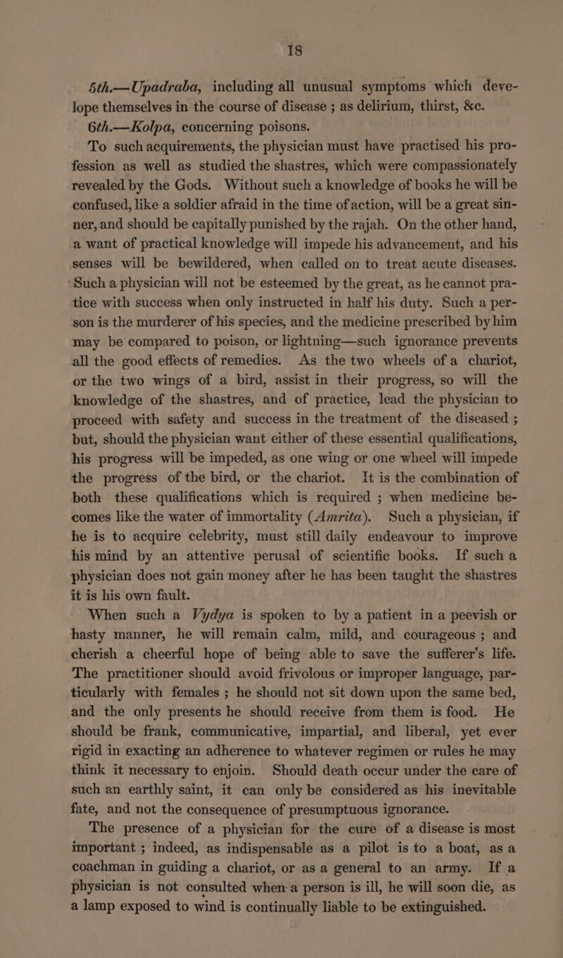 5th.—Upadraba, including all unusual symptoms which deve- lope themselves in the course of disease ; as delirium, thirst, &amp;e. 6th.—Kolpa, concerning poisons. To such acquirements, the physician must have practised his pro- fession as well as studied the shastres, which were compassionately revealed by the Gods. Without such a knowledge of books he will be confused, like a soldier afraid in the time of action, will be a great sin- ner, and should be capitally punished by the rajah. On the other hand, a want of practical knowledge will impede his advancement, and his senses will be bewildered, when called on to treat acute diseases. ‘Such a physician will not be esteemed by the great, as he cannot pra- tice with success when only instructed in half his duty. Such a per- son is the murderer of his species, and the medicine prescribed by him may be compared to poison, or lightning—such ignorance prevents all the good effects of remedies. As the two wheels ofa chariot, or the two wings of a bird, assist in their progress, so will the knowledge of the shastres, and of practice, lead the physician to proceed with safety and success in the treatment of the diseased ; but, should the physician want either of these essential qualifications, his progress will be impeded, as one wing or one wheel will impede the progress of the bird, or the chariot. It is the combination of both these qualifications which is required ; when medicine be- comes like the water of immortality (Amrita). Such a physician, if he is to acquire celebrity, must still daily endeavour to improve his mind by an attentive perusal of scientific books. If such a physician does not gain money after he has been taught the shastres it is his own fault. When such a Vydya is spoken to by a patient in a peevish or hasty manner, he will remain calm, mild, and courageous ; and cherish a cheerful hope of being able to save the sufferer’s life. The practitioner should avoid frivolous or improper language, par- ticularly with females ; he should not sit down upon the same bed, and the only presents he should receive from them is food. He should be frank, communicative, impartial, and liberal, yet ever rigid in exacting an adherence to whatever regimen or rules he may think it necessary to enjoin. Should death occur under the care of such an earthly saint, it can only be considered as his inevitable fate, and not the consequence of presumptuous ignorance. The presence of a physician for the cure of a disease is most important ; indeed, as indispensable as a pilot is to a boat, asa coachman in guiding a chariot, or as a general to an army. If a physician is not consulted when a person is ill, he will soon die, as a lamp exposed to wind is continually liable to be extinguished.