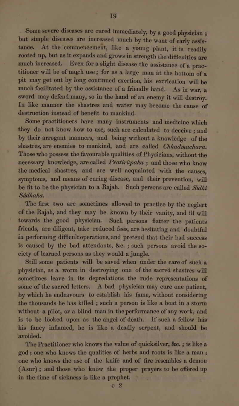 _ Some severe diseases are cured immediately, by a good physician ; but simple diseases are increased much by the want of early assis- tance. At the commencement, like a yeung plant, it is readily rooted up, but as it expands and grows in strength the difficulties are much increased. Even fora slight disease the assistance of a prac- titioner will be of mych use; for as a large man at the bottom of a pit may get out by long continued exertion, his extrication will be much facilitated by the assistance of a friendly hand. As in war, a sword may defend many, so in the hand of an enemy it will destroy. In like manner the shastres and water may become the cause of destruction instead of benefit to mankind. Some practitioners have many instruments and medicine which they do not know how to use, such are calculated to deceive ; and by their arrogant manners, and being without a knowledge of the shastres, are enemies to mankind, and are called Chhadmachara. Those who possess the favourable qualities of Physicians, without the necessary knowledge, are called Pratirtipaka ; and those who know the medical shastres, and are well acquainted with the causes, symptoms, and means of curing disease, and their prevention, will be fit to be the physician to a Rajah. Such persons are called Sidhi Sadhaka. The first two are sometimes allowed to practice by the neglect of the Rajah, and they may be known by their vanity, and ill will towards the good physician. Such persons flatter the patients friends, are diligent, take reduced fees, are hesitating and doubtful in performing difficult operations, and pretend that their bad success is caused by the bad attendants, &amp;c. ; such persons avoid the so- ciety of learned persons as they would a jungle. } Still some patients will be saved when under the care of such a physician, as a worm in destroying one of the sacred shastres will sometimes leave in its depredations the rude representations of some of the sacred letters. A bad physician may cure one patient, by which he endeavours to establish his fame, without considering the thousands he has killed ; such a person is like a boat in a storm without a pilot, or a blind man in the performance of any work, and is to be looked upon as the angel of death. If such a fellow has his fancy inflamed, he is like a deadly serpent, and should be avoided. The Practitioner who knows the value of quicksilver, &amp;c. ; is like a god ; one who knows the qualities of herbs and roots is like a man ; one who knows the use of the knife and of fire resembles a demon (Asur) ; and those who know the proper prayers to be offered up in the time of sickness is like a prophet. c 2