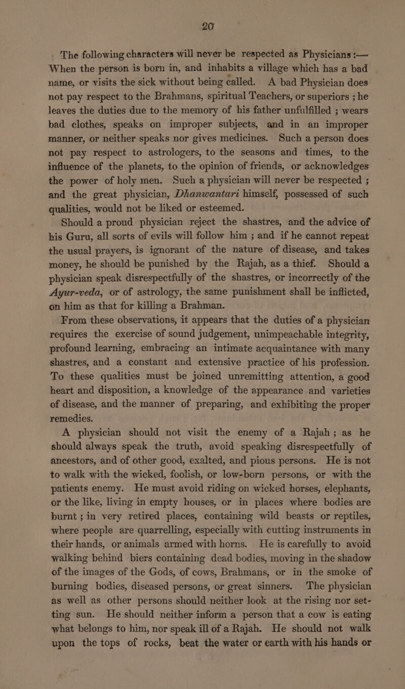. The following characters will never be respected as Physicians :-— When the person is born in, and inhabits a village which has a bad - name, or visits the sick without being called. A bad Physician does not pay respect to the Brahmans, spiritual Teachers, or superiors ; he leaves the duties due to the memory of his father unfulfilled ; wears bad clothes, speaks on improper subjects, and in an improper manner, or neither speaks nor gives medicines. Such a person does not pay respect to astrologers, to the seasons and times, to the influence of the planets, to the opinion of friends, or acknowledges the power of holy men. Such a physician will never be respected ; and the great physician, Dhanwantari himself, possessed of such qualities, would not be liked or esteemed. Should a proud physician reject the shastres, and the advice of his Guru, all sorts of evils will follow him ; and if he cannot repeat the usual prayers, is ignorant of the nature of disease, and takes money, he should be punished by the Rajah, asa thief. Should a physician speak disrespectfully of the shastres, or incorrectly of the Ayur-veda, or of astrology, the same punishment shall be inflicted, on him as that for killing a Brahman. From these observations, it appears that the duties of a physician requires the exercise of sound judgement, unimpeachable integrity, profound learning, embracing an intimate acquaintance with many shastres, and a constant and extensive practice of his profession. To these qualities must be joined unremitting attention, a good heart and disposition, a knowledge of the appearance and varieties of disease, and the manner of preparing, and exhibiting the proper remedies. A physician should not visit the enemy of a Rajah; as he should always speak the truth, avoid speaking disrespectfully of ancestors, and of other good, exalted, and pious persons. He is not to walk with the wicked, foolish, or low-born persons, or with the patients enemy. He must avoid riding on wicked horses, elephants, or the like, living in empty houses, or in places where bodies are burnt ; in very retired places, containing wild beasts or reptiles, where people are quarrelling, especially with cutting instruments in their hands, or animals armed with horns. He is carefully to avoid walking behind biers containing dead bodies, moving in the shadow of the images of the Gods, of cows, Brahmans, or in the smoke of burning bodies, diseased persons, or great sinners. The physician as well as other persons should neither look at the rising nor set- ting sun. He should neither inform a person that a cow is eating what belongs to him, nor speak ill of a Rajah. He should not walk upon the tops of rocks, beat the water or earth with his hands or